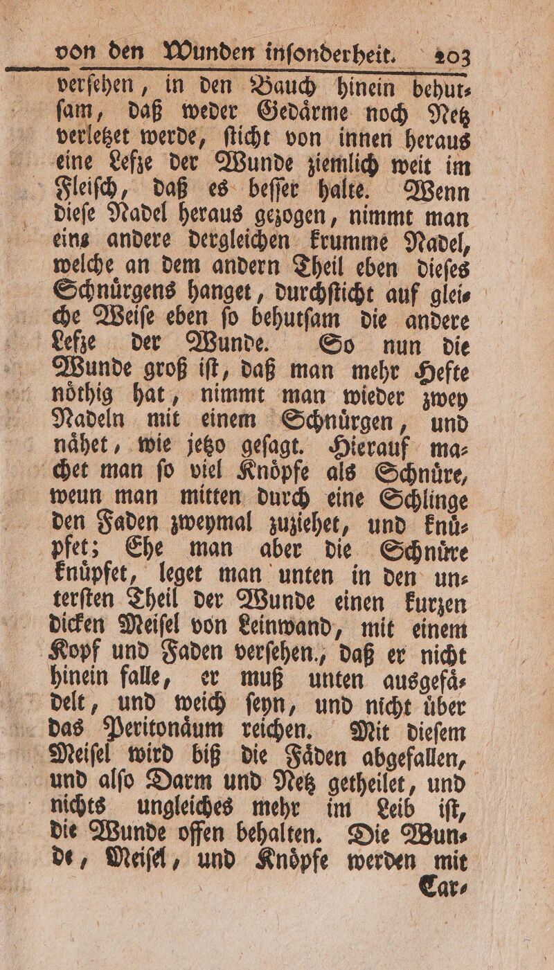 fam, daß weder Gedaͤrme noch Netz bvberletzet werde, ſticht von innen heraus deine Lefze der Wunde ziemlich weit im Fleiſch, daß es beſſer halte. Wenn dieſe Nadel heraus gezogen, nimmt man eins andere dergleichen krumme Nadel, welche an dem andern Theil eben dieſes Schnuͤrgens hanget, durchſticht auf glei Lefze der Wunde. So nun die Wunde groß iſt, daß man mehr Hefte noͤthig hat, nimmt man wieder zwey Nadeln mit einem Schnuͤrgen, und naͤhet, wie jetzo geſagt. Hierauf ma⸗ chet man fo viel Knoͤpfe als Schnüre, weun man mitten durch eine Schlinge den Faden zweymal zuziehet, und knuͤ⸗ pfet; Ehe man aber die Schnüre knuͤpfet, leget man unten in den un⸗ terſten Theil der Wunde einen kurzen Kopf und Faden verfehen., daß er nicht hinein falle, er muß unten ausgefaͤ⸗ delt, und weich ſeyn, und nicht über das Peritonaͤum reichen. Mit dieſem Meiſel wird biß die Fäden abgefallen, und alſo Darm und Netz getheilet, und nichts ungleiches mehr im Leib iſt, die Wunde offen behalten. Die Wun⸗ de, Meiſel, und Knoͤpfe wei, ar⸗