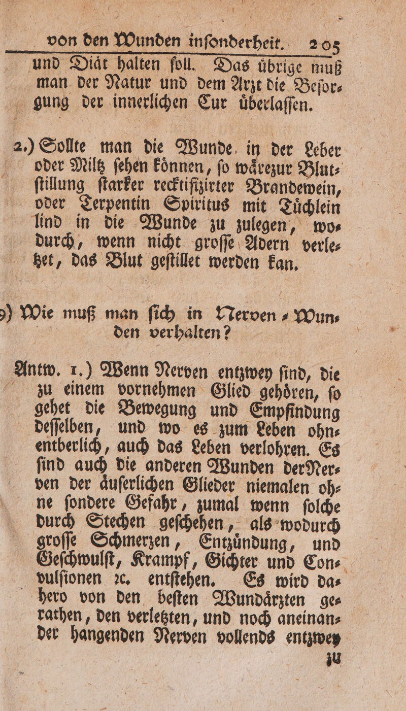A e Wen U 4 von den Wunden inſonderheit. 205 und Diät halten fol. Das übrige muß man der Natur und dem Arzt die Beſor⸗ gung der innerlichen Cur uͤberlaſſen. 2.) Sollte man die Wunde in der Leber oder Miltz ſehen Eönnen, fo waͤrezur Blut⸗ ſtillung ſtarker recktiſftzirter Brandewein, oder Terpentin Spiritus mit Tuͤchlein lind in die Wunde zu zulegen, wo⸗ durch, wenn nicht groſſe Adern verle⸗ get, das Blut geſtillet werden kan. 0 Wie muß man ſich in Nerven ⸗Wun⸗ „ den verhalten? | Antw. 1.) Wenn Nerven entzwey find, die zu einem vornehmen Glied gehören, fo gehet die Bewegung und Empfindung deſſelben, und wo es zum Leben ohn⸗ entberlich, auch das Leben verlohren. Es find auch die anderen Wunden der Ner⸗ ven der aͤuſerlichen Glieder niemalen oh⸗ ne ſondere Gefahr, zumal wenn ſolche durch Stechen geſchehen, als wodurch groſſe Schmerzen, Entzuͤndung, und Geſchwulſt, Krampf, Gichter und Con⸗ vulſionen ꝛc. entſtehen. Es wird da⸗ hero von den beſten Wundaͤrzten ger rathen, den verletzten, und noch aneinan⸗ der hangenden Nerven vollends entzwey zu