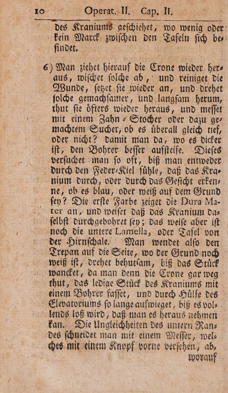 des Kraniums geſchiehet, wo wenig oder keen Marck zwiſchen den Tafeln ſich bes 6) Man ziehet hierauf die Crone wieder her⸗ aus, wiſchet ſolche ab, und reiniget die Wiunde, ſetzet ſie wieder an, und drehet ſolche gemachſamer, und langſam herum, thut fie öfters wieder heraus, und meſſet mit einem Zahn Stocher oder dazu ge⸗ machtem Sucher, ob es uͤberall gleich tief, oder nicht? damit man da, wo es dicker iſt, den Bohrer beſſer aufſteife. Dieſes verſuchet man ſo oft, biß man entweder durch den Feder⸗Kiel fuͤhle, daß das Kra⸗ nium durch, oder durch das Geſicht erken⸗ ne, ob es blau, oder weiß auf dem Grund ſey? Die erſte Farbe zeiget die Dura Ma- ter an, und weiſet daß das Kranium da⸗ ſelbſt durchgebohret ſey; das weiſe aber iſt noch die untere Lamella, oder Tafel von der Hirnſchale. Man wendet alſo den Trepan auf die Seite, wo der Grund noch weiß iſt, drehet behutſam, biß das Stuͤck wancket, da man denn die Crone gar weg thut, das ledige Stuͤck des Kraniums mit einem Bohrer faſſet, und durch Huͤlfe des Elevatoriums ſo lange aufwieget, biß es vol⸗ lends loß wird, daß man es heraus nehmen kan. Die Ungleichheiten des untern Ran⸗ des ſchneidet man mit einem Meſſer, wel⸗ chez mit einem Knopf vorne verſehen, ab, N N worauf