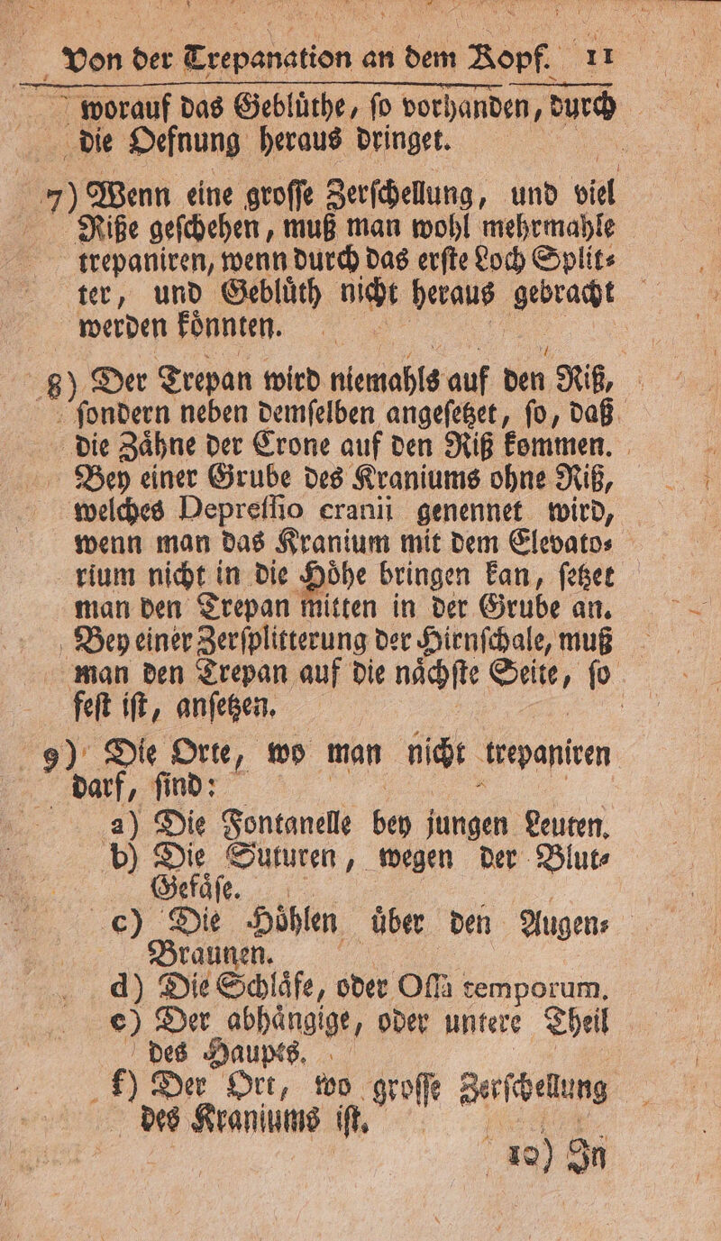 die Oefnung heraus dringet. 7) Wenn eine groſſe Zerſchellung, und bel | Riße gefchehen, muß man wohl mehrmahle trepaniren, wenn durch das erſte Loch Splits ter, und Gebluͤth nicht heraus gebracht | werden koͤnnten. | 8). Der Trepan wird niemahls auf den Riß, ſondern neben demſelben angeſetzet, ſo, daß die Zaͤhne der Crone auf den Riß kommen. Bey einer Grube des Kraniums ohne Riß, wenn man das Kranium mit dem Elevato⸗ rium nicht in die Hoͤhe bringen kan, ſetzet man den Trepan mitten in der Grube an. Bey einer Zerſplitterung der Hienſchale, muß man den Trepan auf die naͤchſte Seite, ſo fen iſt, anſetzen. 5 Die Orte, wo man nicht trepantren darf, find: a) Die Fontanelle bey jungen Leuten. b) au Suturen, wegen der Blur efaͤſe. c) Di ‚Höhlen über den Augen⸗ Bra d) Die Schlafe, oder om temporum. e) Der abhaͤngige, oder untere Theil Pins 1% e Buben er Ort, wo groſſe Zerſche ung des Kraniume it. f 10) Sn