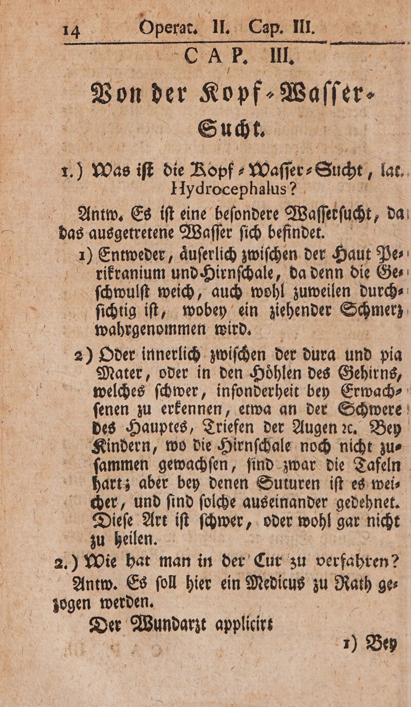 | Eu | A F. l. | Von d der Kopf-Waffer- Sucht. Hydrocephalus? g 21 Es ift eine beſondere Waſſetſucht, da das ausgetretene Waſſer ſich befindet. 1 Entweder, aͤuſerlich zwiſchen der Haut Pe⸗ rikranium und Hirnſchale, da denn die Ge⸗ ſchwulſt weich, auch wohl zuweilen durch⸗ ſichtig iſt, wobey ein hende Schmerz wahrgenommen wird. | 2) Oder innerlich zwiſchen der N und pig Mater, oder in den Hoͤhlen des Gehirns, welches ſchwer, infonderheit bey Erwach⸗ ſenen zu erkennen, etwa an der Schwere des Hauptes, Triefen der Augen ꝛc. Bey Kindern, wo die Hirnſchale noch nicht zu⸗ ſammen gewachſen, ſind zwar die Tafeln | hart; aber bey denen Suturen ift es wei⸗ cher, und ſind ſolche auseinander gedehnet. Dieſe Art iſt ſcwer, oder wohl gar nicht zu heilen. f 2. ) Wie hat man in der Cut zu verfahren? Antw. Es ſoll hier ein Medicus j Rath ge⸗ zogen werden.