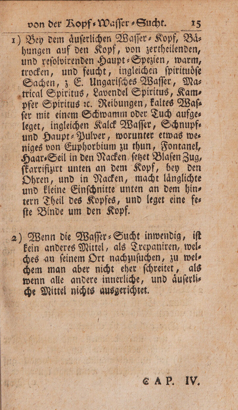 von der Bopf⸗Waſſer⸗Sucht. 18 — —— nn hungen auf den Kopf, von zertheilenden, und reſolvirenden Haupt⸗Spezien, warm, trocken, und feucht, ingleichen ſpirituoͤſe trrical Spiritus, Lavendel Spiritus, Kam⸗ pfer Spiritus ꝛc. Reibungen, kaltes Waſ⸗ ſer mit einem Schwamm oder Tuch aufge⸗ leget, ingleichen Kalck Waſſer, Schnupf⸗ und Haupt» Pulver, worunter etwas we⸗ niges von Euphorbium zu thun, Fontanel, fkarrifizirt unten an dem Kopf, bey den Ohren, und in Nacken, macht laͤnglichte und kleine Einſchnitte unten an dem hin⸗ tern Theil des Kopfes, und leget eine fe⸗ ſte Binde um den Kopf. 2) Wenn die Waſſer⸗Sucht inwendig, iſt kein anderes Mittel, als Trepaniren, wel⸗ ches an feinem Ort nachzuſuchen, zu wel⸗ chem man aber nicht eher ſchreitet, als wenn alle andere innerliche, und aͤuſerli⸗ che Mittel nichts ausgerichtet. |