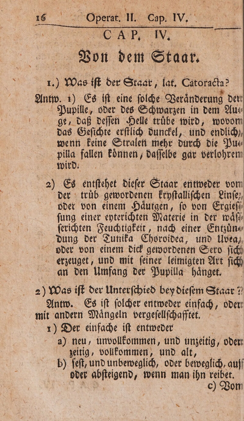 ie OA, IV. Von dem Staar. N Was iſt der Staat, lat. Catorgeta? And 1) Es iſt eine ſolche Veraͤnderung dert Pupille, oder des Schwarzen in dem Aus ge, daß deſſen Helle truͤbe wird, wovom das Geſichte erſtlich dunckel, und endlich), wenn keine Stralen mehr durch die Pu⸗ pilla fallen aeg e gar verlohrem wird. 2) Es entſtehet dieſer Staar entweder oo der : trüb gewordenen kryſtalliſchen Linfe,, oder von einem Haͤutgen, fo von Ergief ſung einer eyterichten Materie in der waͤſſ⸗ ſerichten Feuchtigkeit, nach einer Entzuͤn⸗ dung der Tunika Choroideg, und Uvea, oder von einem dick gewordenen Sero fich erzeuget, und mit feiner leimigten Art fich an den Umfang der Pupilla haͤnget. | | 25 Was iſt der Unterſchied bey dieſem Staar? Antw. Es iſt ſolcher entweder einfach, oder! mit andern Maͤngeln vergeſellſchafftet. 1) Der einfache iſt entweder | - a) neu, unvollkommen, und unzeitig, oder zeitig, vollkommen, und alt, b) feſt, und unbeweglich, oder beweglich, auff oder . wenn man ihn reibet. c) Vom