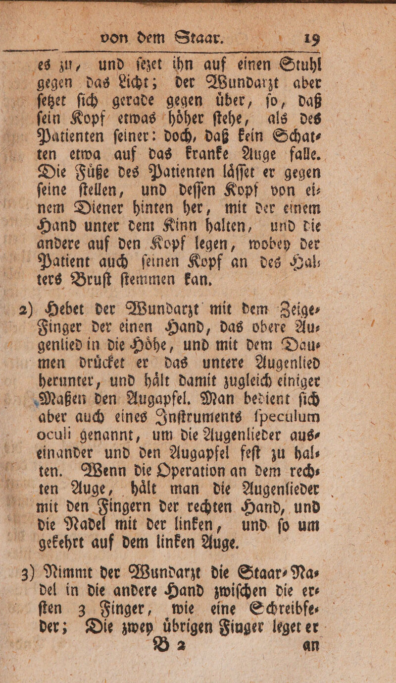 ſein Kopf etwas hoͤher ſtehe, als des Patienten ſeiner: doch, daß kein Schat⸗ ten etwa auf das kranke Auge falle. Die Füße des Patienten laͤſſet er gegen ſeine ſtellen, und deſſen Kopi von ei⸗ nem Diener hinten her, mit der einem Hand unter dem Kinn halten, und die andere auf den Kopf legen, wobey der Patient auch ſeinen Kopf an des a ters Bruft ſtemmen kan. a) Hebet der Wundarzt mit dem Zeige Finger der einen Hand, das obere Aur genlied in die Hoͤhe, und mit dem Dau men druͤcket er das untere Augenlied herunter, und haͤlt damit zugleich einiger Maßen den Augapfel. Man bedient ſich aber auch eines Inſtruments ſpeculum oculi genannt, um die Augenlieder aus⸗ einander und den Augapfel feſt zu hal⸗ ten. Wenn die Operation an dem rech⸗ ten Auge, haͤlt man die Augenlieder mit den Fingern der rechten Hand, und die Nadel mit der linken, und ſo um gekehrt auf dem linken Auge. 3) Nimmt der Wundarzt die Staar⸗Na⸗ del in die andere Hand zwiſchen die er⸗ ſten 3 Finger, wie eine Schreibfe⸗ der; Die zwey . Finger leget er an