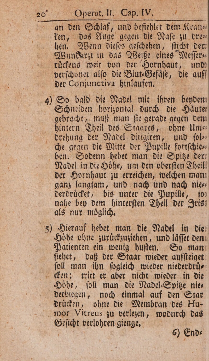 B 200 | Operst, IM, Cap. IV. a hen. Wenn dieſes geſchehen, ſticht der Wundarzt in das Weite eines Meſſer⸗ ruͤckens weit von der Hornhaut, und) verſchonet alſo die Blut⸗Gefaͤſe, die auff gebracht, muß man ſie gerade gegen dem hintern Theil des Staates, ohne Um⸗ che gegen die Mitte der Pupille fortſchie⸗ Nadel in die Höhe, um den oberſten Theil! der Hornhaut zu erreichen, welchen man ganz langſam, und nach und nach nie⸗ derdruͤcket, bis unter die Pupille, fo) Höhe ohne zurückzuziehen, und laͤſſet den ſoll man ihn ſogleich wieder niederdruͤ⸗ Hoͤhe, ſoll man die Nadel⸗Spitze nie⸗ drucken, ohne die Membran des Hu- Geſicht verlohren gienge.