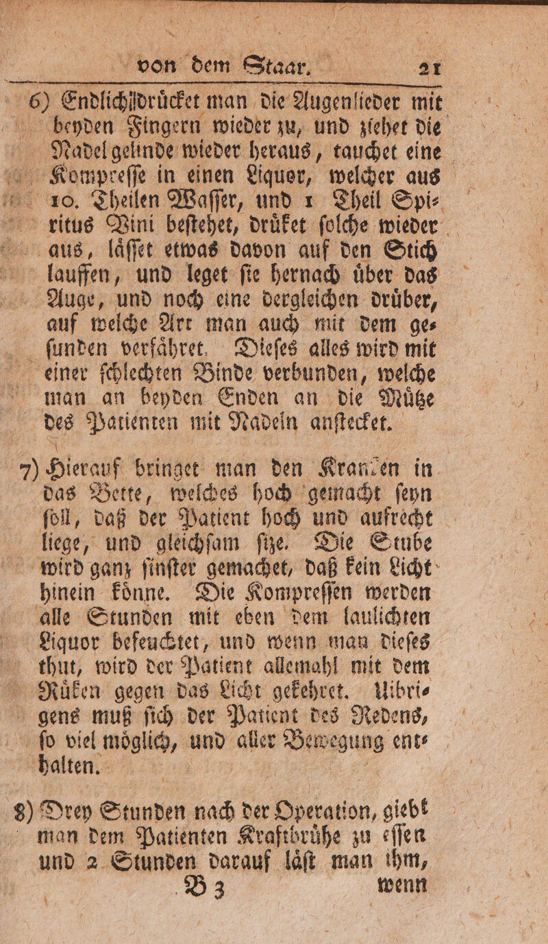 beyden Fingern wieder zu, und zlehet W Nadel geunde wieder heraus, tauchet eine Kompkeſſe in einen Liquer, welcher aus 10. Theilen Waſſer, und 1 Theil Spi⸗ rlitus Vini beſtehet, druͤket ſolche wieder aus, laͤſſet etwas davon auf den Stich I lauffen, und leget ſie hernach uͤber das Auge, und noch eine dergleichen druͤber, auf welche Art man auch mit dem ge⸗ ſunden verfaͤhret. Dieſes alles wird mit ckeiner ſchlechten Binde verbunden, welche man an beyden Enden an die Muͤtze des Patienten mit Nadeln anſtecket. 7 Hierauf bringet man den Kranien in das Bette, welches hoch gemacht ſeyn ſoll, daß der Patient hoch und aufrecht liege, und gleichſam fire. Die Stube wird ganz ſinſter gemachet, daß kein Licht hinein koͤnne. Die Kompreſſ en werden alle Stunden mit eben dem laulichten Liquor befeuchtet, und wenn man dieſes thut, wird der Patient allemahl mit dem RNuͤken gegen das Licht gekehret. Uibri⸗ gens muß ſich der Patient des Redens, ſo viel moglich, und aller e ent⸗ halten. u 8) Drey Stunden nach der Operation, giebt man dem Patienten Kraftbrühe zu fen und 2 Stunden darauf laͤſt man ihm, B 3 wenn