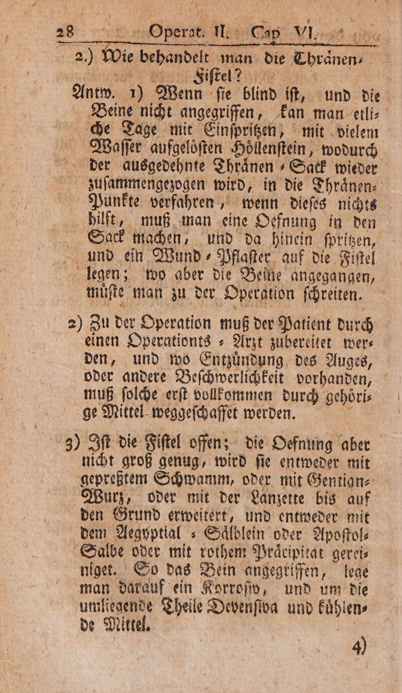 WIN e 28 5 Operat. II. Cap 2) Wie behandelt man die Thraͤnen⸗ ee ite! Antw. 1) Wenn ſie blind iſt, und die Beine nicht angegriffen, kan man etli⸗ che Tage mit Einſpritzen, mit vielem Waſeſer aufgeloͤſten Höllenftein, wodurch der ausgedehnte Thränen Sack wieder zuſammengezogen wird, in die Thraͤnen⸗ Punkte verfahren, wenn dieſes nichts hilft, muß man eine Oefnung in den Sack machen, und da hinein ſpritzen, und ein Wund⸗Pflaſter auf die Fiſtel legen; wo aber die Beine angegangen, muͤſte man zu der Operation ſchreiten. 2) Zu der Operation muß der Patient durch einen Operationts⸗ Arzt zubereitet wer⸗ den, und wo Entzuͤndung des Auges, oder andere Beſchwerlichkeit vorhanden, muß ſolche erſt vollkommen durch gehoͤri⸗ ge Mittel weggeſchaffet werden. 3) Iſt die Fiſtel offen; die Oefnung aber nicht groß genug, wird ſie entweder mit gepreßtem Schwamm, oder mit Gentian⸗ Wurz, oder mit der Lanzette bis auf den Grund erweitert, und entweder mit dem Aegyptial⸗Saͤlblein oder Apoſtol⸗ Salbe oder mit rothem Praͤcipitat gerei⸗ niget. So das Bein angegriffen, lege man darauf ein Korroſw, und um die umliegende Theile Devenfiva und kuͤhlen⸗ de Mittel. | 4)