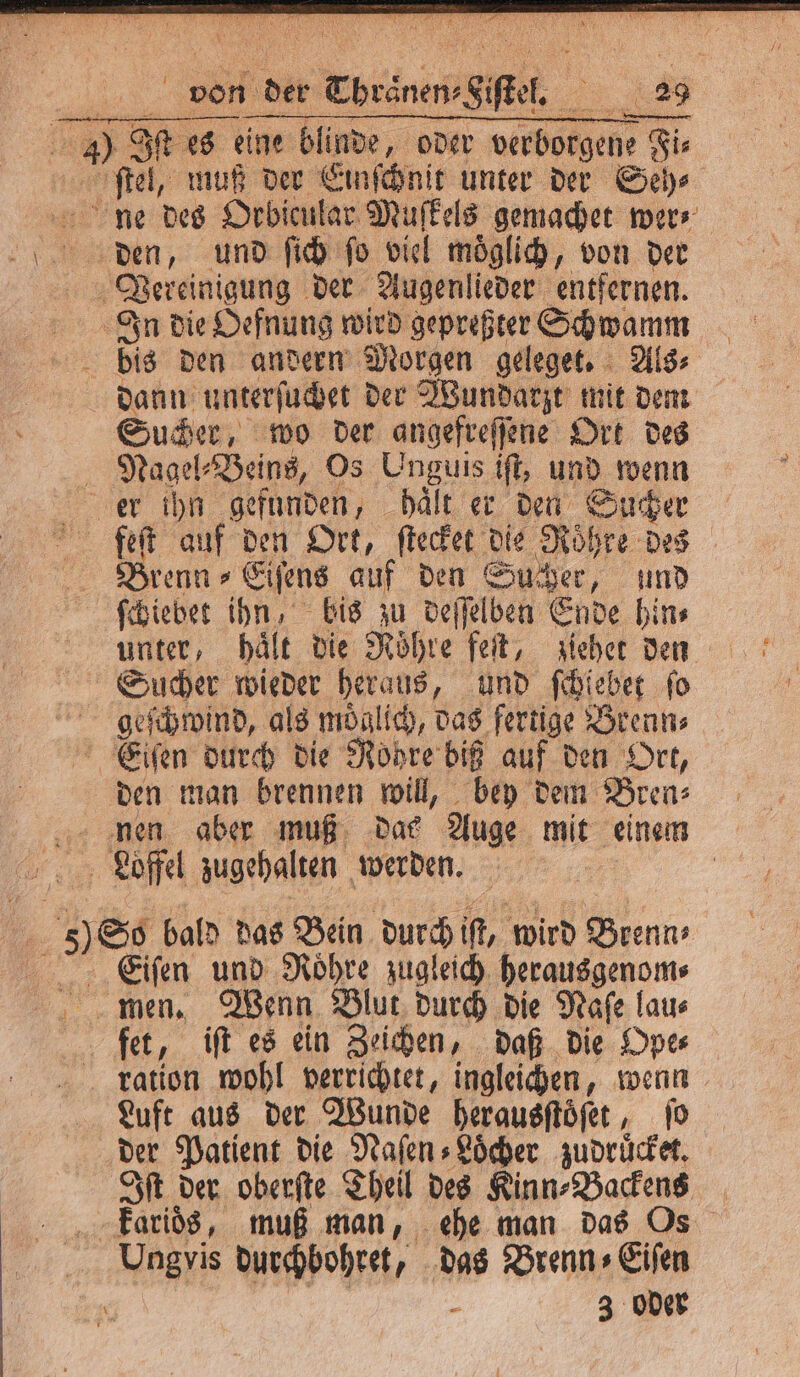 von der Thraͤnen⸗Siſtel. 29 J) Iſt es eine blinde, oder verborgene Fi⸗ ſtel, muß der Einſchnit unter der Seh⸗ ne des Orbicular Muſkels gemachet wer⸗ den, und ſich ſo viel moͤglich, von der Vereinigung der Augenlieder entfernen. In die Oefnung wird gepreßter Schwamm bis den andern Morgen geleget. Als⸗ dann unterſuchet der Wundarzt mit dem Sucher, wo der angefreſſene Ort des Nagel⸗Beins, Os Unguis iſt, und wenn er ihn gefunden, haͤlt er den Sucher feſt auf den Ort, ſtecket die Rohre des Brenn⸗Eiſens auf den Sucher, und ſchiebet ihn, bis zu deſſelben Ende hin⸗ unter, haͤlt die Röhre feſt, ziehet den Sucher wieder heraus, und ſchiebet ſo geſchwind, als moͤglich, das fertige Brenn⸗ Eeiſen durch die Röhre biß auf den Ort, den man brennen will, bey dem Bren⸗ nen aber muß dae Auge mit einem Loffel zugehalten werden. | | 5) So bald das Bein durch iſt, wird Brenn» Eiſen und Roͤhre zugleich herausgenom⸗ men. Wenn Blut durch die Naſe lau⸗ fet, iſt es ein Zeichen, daß die Ope⸗ ration wohl verrichtet, ingleichen, wenn Luft aus der Wunde herausftöfer, ſo der Patient die Naſen⸗Loͤcher zudruͤcket. Iſt der oberſte Theil des Kinn⸗Backens karioͤs, muß man, ehe man das Os Ungvis durchbohret, das Brenn» Eifen