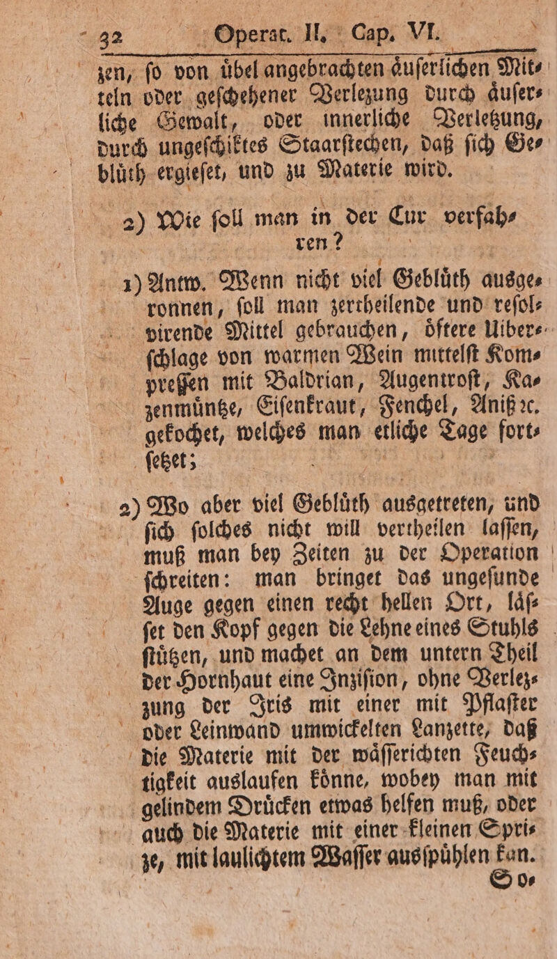 ren? Antw. Wenn nicht viel Gebluͤth ausge⸗ ronnen, ſoll man zertheilende und reſol⸗ ſchlage von warmen Wein mittelſt Kom⸗ preſſen mit Baldrian, Augentroſt, Ka⸗ zenmuͤntze, Eiſenkraut, Fenchel, Aniß ꝛc. 1020 5 Wo aber viel Gebluͤth ausgetreten, und ſich ſolches nicht will vertheilen laſſen, muß man bey Zeiten zu der Operation Auge gegen einen recht hellen Ort, laͤſ⸗ ſtuͤtzen, und machet an dem untern Theil tigkeit auslaufen koͤnne, wobey man mit Ds