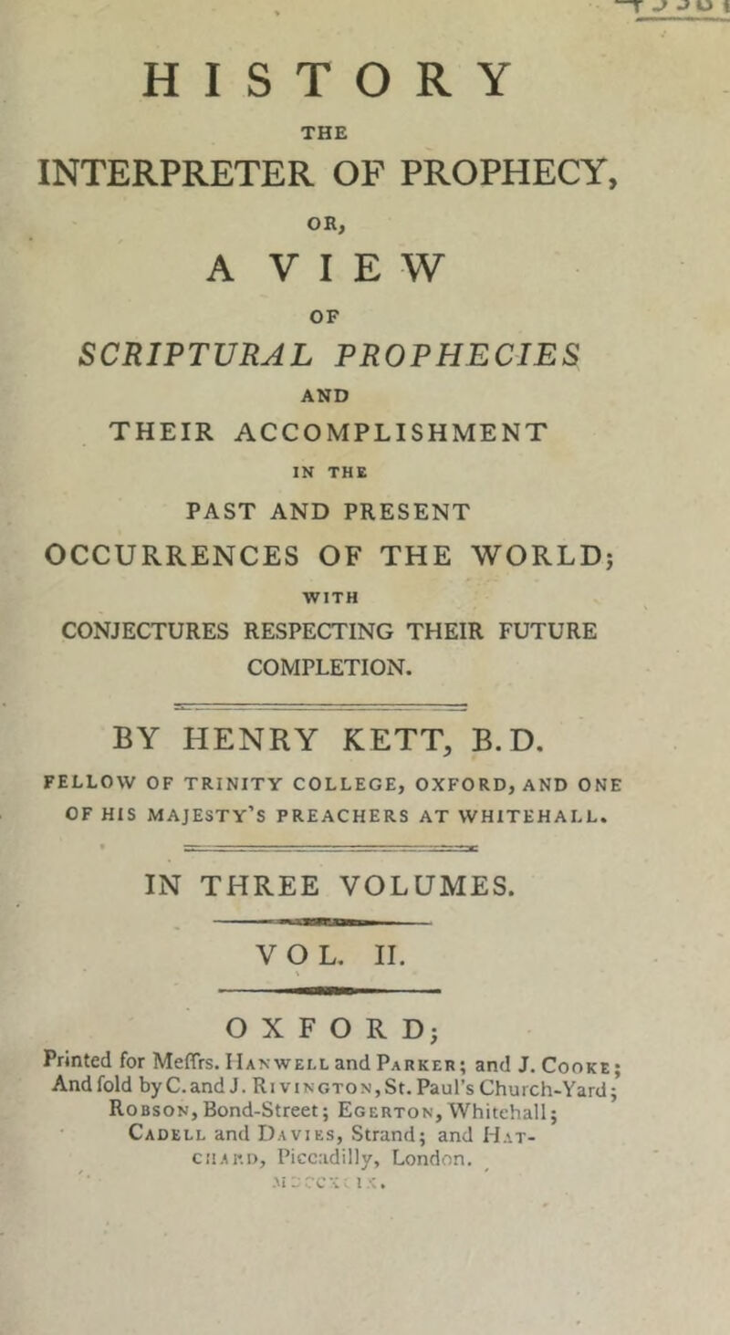 HISTORY THE INTERPRETER OF PROPHECY, OR, A V I E W OF SCRIPTURAL PROPHECIES AND THEIR ACCOMPLISHMENT IN THE PAST AND PRESENT OCCURRENCES OF THE WORLD; WITH CONJECTURES RESPECTING THEIR FUTURE COMPLETION. BY HENRY KETT, B. D. FELLOW OF TRINITY COLLEGE, OXFORD, AND ONE OF HIS majesty’s PREACHERS AT WHITEHALL. IN THREE VOLUMES. VOL. II. OXFORD; Printed for Meffrs. Hanwell and Parker; and J. Cooke; And fold byC.andJ. RiviNCTONjSt.Paul’s Church-Yard; Robson,Bond-Street; Egerton,Whitehall; Cadell and Davies, Strand; and Hat- ciiAKi), Piccadilly, London. Aic rc’C; I‘C.