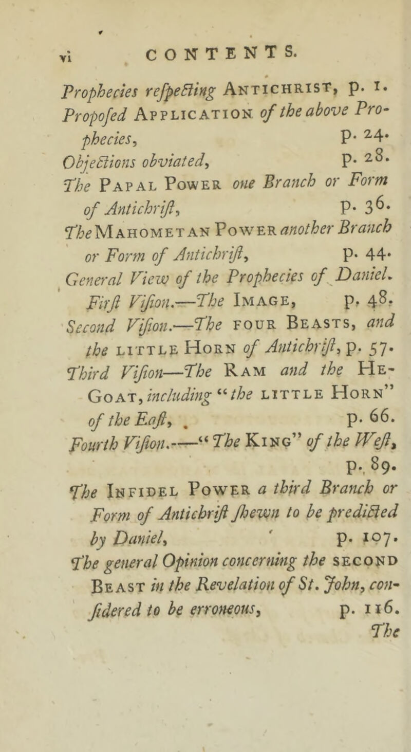 0 Prophecies refpe^liit^ Antichrist, p. i» Propofed Application oftheabove Pro- phecies^ P‘ ^4* ObjeSiions obviated^ p. 28. Phe Papal Power one Branch or Form of Antichrifl, P* 3^‘ Phe Mahomet A nPower another Branc h or Form of Antichrift^ P- 44* General View of the Prophecies of DanieL Firft Vifion.—Phe Image, p, 48. Second Vifion.—Phe four Beasts, and the little Horn of Antichrif^^. 57. Phird Vifion—Phe Ram and the He- GOAT, including ^Uhe little Horn” of the Raft, ^ p. 66. Fourth Viftoiu—“ Phe King” of the Wejl^ p., 89. phe Infidel Power a third Branch or Form of Antichriji Jloewn to be predicted by Daniel, ' p. 197- Phe general Opinion concerning the second Beast ;«the Revelation of St. John, con- fidered to be erroneous, p. 116. Phe