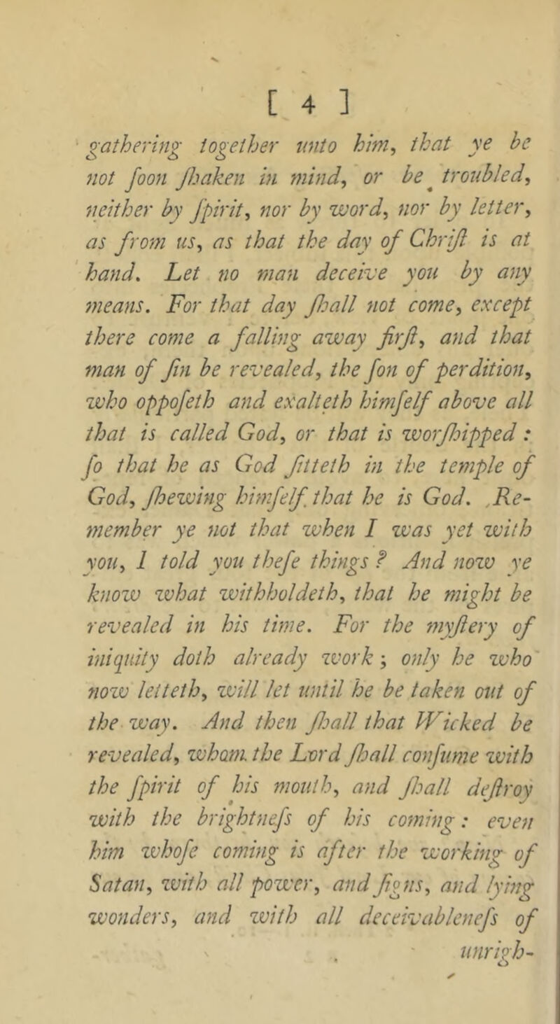 gathering together unto him, that ye be not foon Jhaken in mind, or be ^ troubled, neither by Jpirit, nor by word, nor by letter, as from us, as that the day of Chrif is at ' hand. Let no man deceive you by any means. For that day foall not come, except there come a falling away firf, and that man of fin be revealed, the fon of perdition, who oppofeth and exalteth himfelf above all that is called God, or that is worf dipped: fo that he as God fitteth in the temple of God, fhewing himfelf that he is God. ,Re- member ye not that when I was yet with you, 1 told you thefe things F And now ye know what zvithholdeth, that he might be revealed in his time. For the myftery of iniquity doth already zvork -, only he zvho' nozv leiteth, will let until he be taken out of the way. And then foall that Wicked be revealed, zvhoni the Lord fhall confttme with the fpirit of his mouth, and Jhall defroy with the brightnefs of his coming: even him zvhofe coming is after the working of Satan, zviih all power, and fgus, and lying wonders, and zvith all dcceivablenefs of ' . unrigh-