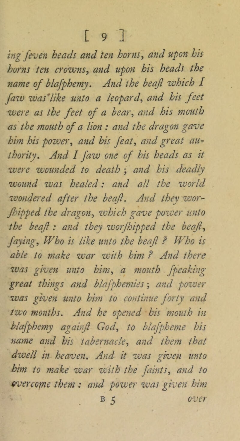 ing /even heads and ten hornsy and upon his horns ten crowns, and upon his heads the 7iame of blafphemy. And the beaji which I Jaw was*like unto a leopard, and his feet were as the feet of a bear, and his mouth as the mouth of a lion : and the dragon gave him his poive^', and his feat, and great au- thority. And I faw one of his heads as it were wounded to death ; and his deadly wound was healed: and all the world tvondered after the beaf. And they wor- JJdpped the dragon, zvhich gave power unto the beafl: and they worjhipped the beaf, faying. Who is like unto the beafl ? Who is able to make war with him And there was given unto him, a mouth fpeaking great things and blafphemies and power was given unto him to continue forty and two months. And he opened bis mouth in blafphemy againfl God, to blafpheme his name and his tabernacle, and them that dwell in heaven. And it was given unto him to make zvar zvith the faints, and to overcome them : a}td power zvas given him . B 5 over