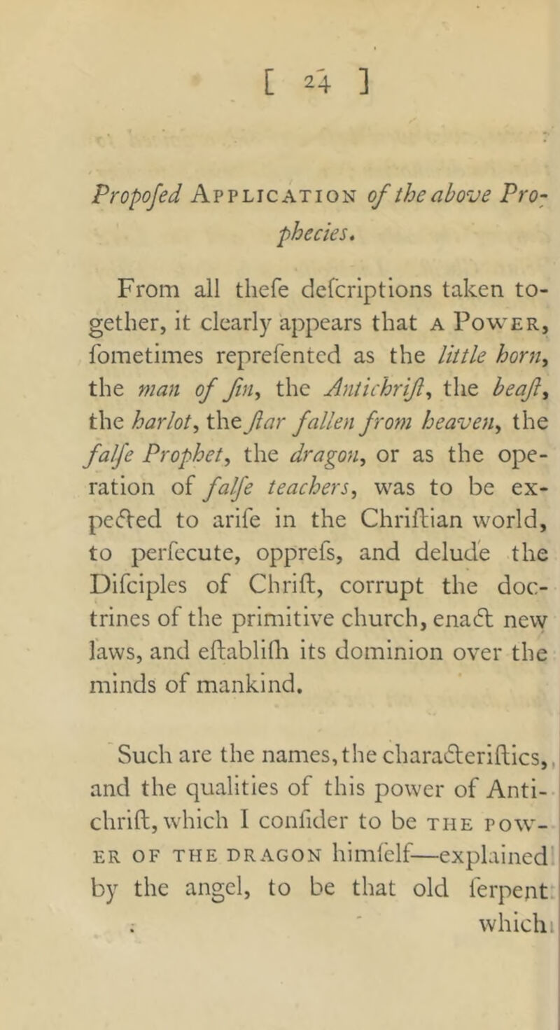 Propofed Application of the above Pro-; phecies. From all thefe dcfcriptions taken to- gether, it clearly appears that a Power, fometimes reprefentcd as the little horn, the man of fn^ the Antichrift^ the beaf^ the harlot^ the far fallen from heaven^ the falfe Prophet^ the dragon, or as the ope- ration of falfe teachers, was to be ex- pcfVed to arife in the Chriftian world, to perfecute, opprefs, and delude the Difciples of Chrift, corrupt the doc- trines of the primitive church, ena6l new laws, and eftablifli its dominion over the minds of mankind. Such are the names, the charaderiltics,, and the qualities of this power of Anti- chrift, which I confider to be the pow- er OF THE DRAGON himfelf—explained by the angel, to be that old ferpent: whichi