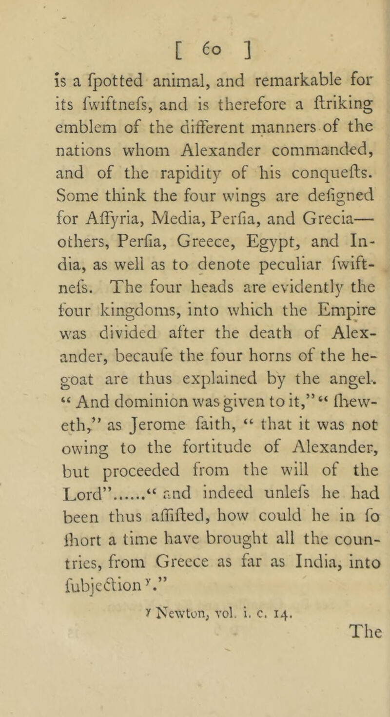 [ ] IS a fpotted animal, and remarkable for its fwiftnefs, and is therefore a ftriking emblem of the ditferent manners of the nations whom Alexander commanded, and of the rapidity of his conquefls. Some think the four wings are deligned for Affyria, Media, Perfia, and Grecia— others, Perfia, Greece, Egypt, and In- dia, as well as to denote peculiar fwift- nefs. The four heads are evidently the four kingdoms, into which the Empire was divided after the death of Alex- ander, becaufe the four horns of the he- goat are thus explained by the angel. “ And dominion was given to it,” “ flaew- eth/’ as Jerome faith, “ that it was not owing to the fortitude of Alexander, but proceeded from the will of the Lord” “ and indeed unlefs he had been thus aififted, how could he in fo ihort a time have brought all the coun- tries, from Greece as far as India, into fubjcdion^.” y Newton, vol. i. c. 14.