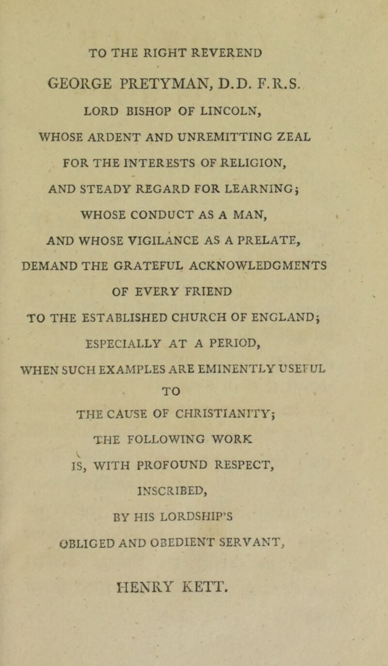 TO THE RIGHT REVEREND GEORGE PRETYMAN, D.D. F.R.S. LORD BISHOP OF LINCOLN, WHOSE ARDENT AND UNREMITTING ZEAL FOR THE INTERESTS OF RELIGION, AND STEADY REGARD FOR LEARNING j WHOSE CONDUCT AS A MAN, AND WHOSE VIGILANCE AS A PRELATE, DEMAND THE GRATEFUL ACKNOWLEDGMENTS OF EVERY FRIEND TO THE ESTABLISHED CHURCH OF ENGLAND} ESPECIALLY AT A PERIOD, WHEN SUCH EXAMPLES ARE EMINENTLY USEFUL TO THE CAUSE OF CHRISTIANITY} THE FOLLOWING WORK IS, WITH PROFOUND RESPECT, INSCRIBED, BY HIS LORDSHIP’S OBLIGED AND OBEDIENT SERVANT, HENRY KETT,