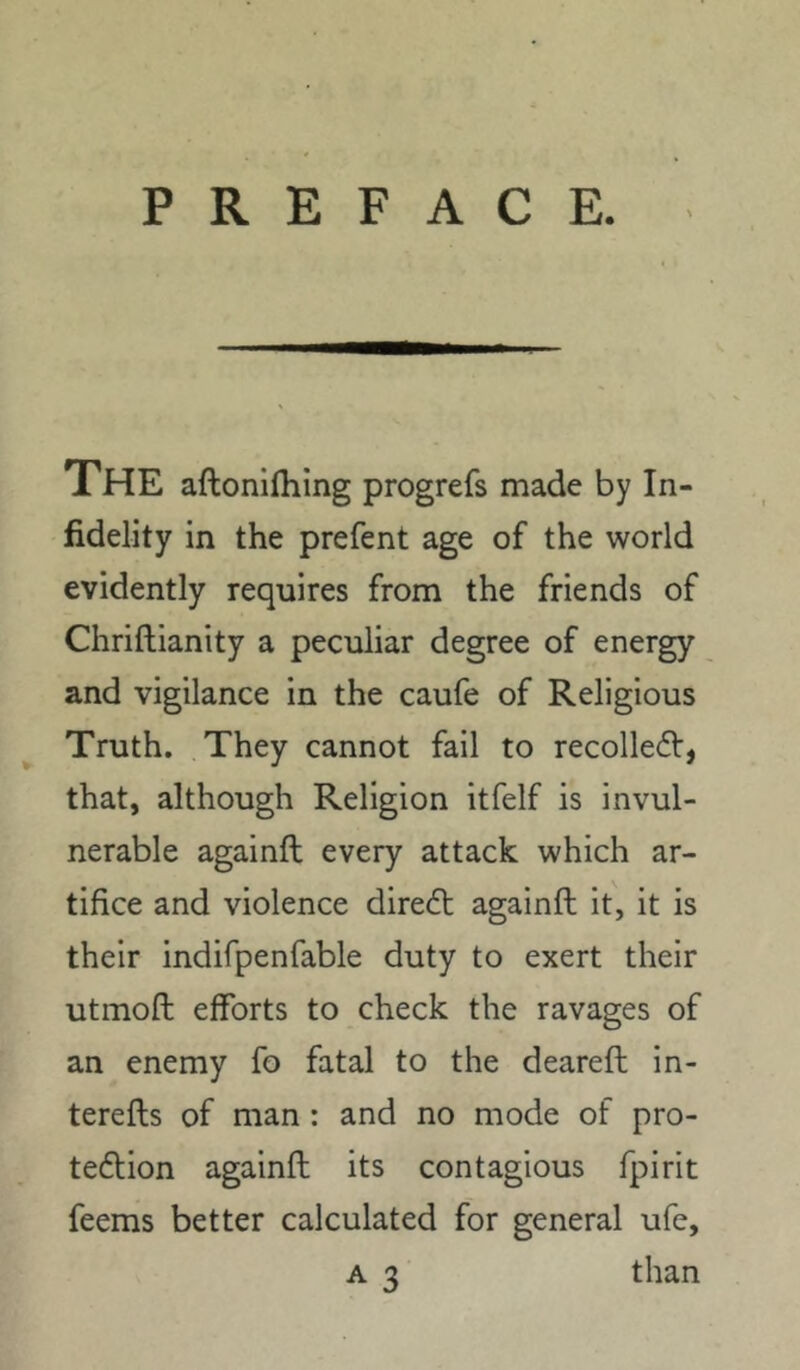 PREFACE. The aftoniihing progrefs made by In- fidelity in the prefent age of the world evidently requires from the friends of Chriftianity a peculiar degree of energy and vigilance in the caufe of Religious Truth. They cannot fail to recolledl:, that, although Religion itfelf is invul- nerable againft every attack which ar- tifice and violence dire<ft againft it, it is their indifpenfable duty to exert their utmoft efforts to check the ravages of an enemy fo fatal to the deareft in- terefts of man: and no mode of pro- teftion againft its contagious fpirit feems better calculated for general ufe, A 3 than