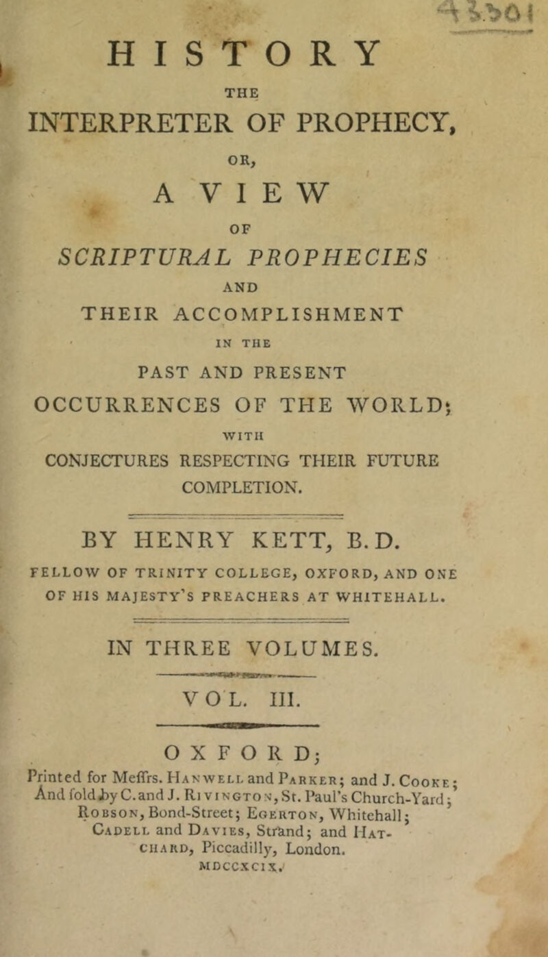 ^ ?.T»01 HISTORY THE INTERPRETER OF PROPHECY. OR, A V I E W OF SCRIPTURAL PROPHECIES AND THEIR ACCOMPLISHMENT IN THE PAST AND PRESENT OCCURRENCES OF THE WORLDj WITH CONJECTURES RESPECTING THEIR FUTURE COMPLETION. BY HENRY KETT, B. D. FELLOW OF TRINITY COLLEGE, OXFORD, AND ONE OF HIS majesty’s PREACHERS AT WHITEHALL. IN THREE VOLUMES. VOL. HI. OXFORD; Printed for Meffrs. Hanwell and Parker; and J. Cooke; And foldJjyC.and J. Ri viNGTON,St. Paul’s Church-Yard;’ Robson,Bond-Street; Egerton, Whitehall; Cadell and Davies, StrRnd; and Mat- CHARD, Piccadilly, London. MDCCXCIX.'