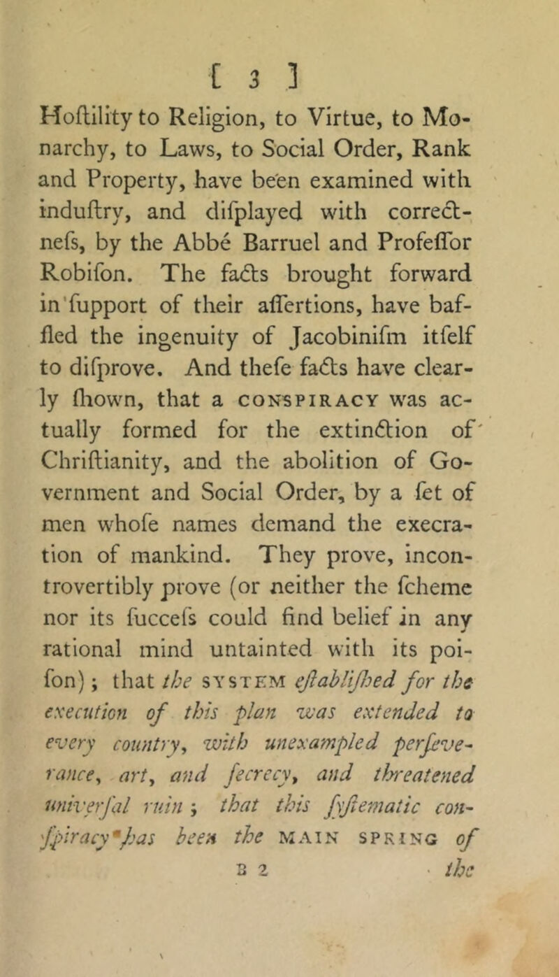 Hoflility to Religion, to Virtue, to Mo- narchy, to Laws, to Social Order, Rank and Property, have be'en examined with induftry, and difplayed with correct- nefs, by the Abbe Barruel and Profeflbr Robifon. The fa<fl:s brought forward inTupport of their alTertions, have baf- fled the ingenuity of Jacobinifm itfelf to difprove. And thefe fa(S:s have clear- ly fliown, that a conspiracy was ac- tually formed for the extindion of' Chriftianity, and the abolition of Go- vernment and Social Order, by a fet of men whofe names demand the execra- tion of mankind. They prove, incon- trovertibly prove (or neither the fchemc nor its fuccefs could find belief in any rational mind untainted with its poi- fon); that the system eJlabliJJjed for the es'eaition of this plan zvas extended to every country, with unexampled perfeve^ ranee, .art, and fecrecy, and tloreatened univerfal ruin ; that this fyftematic con- fpiracy •fas been the main spring of B 2 • the