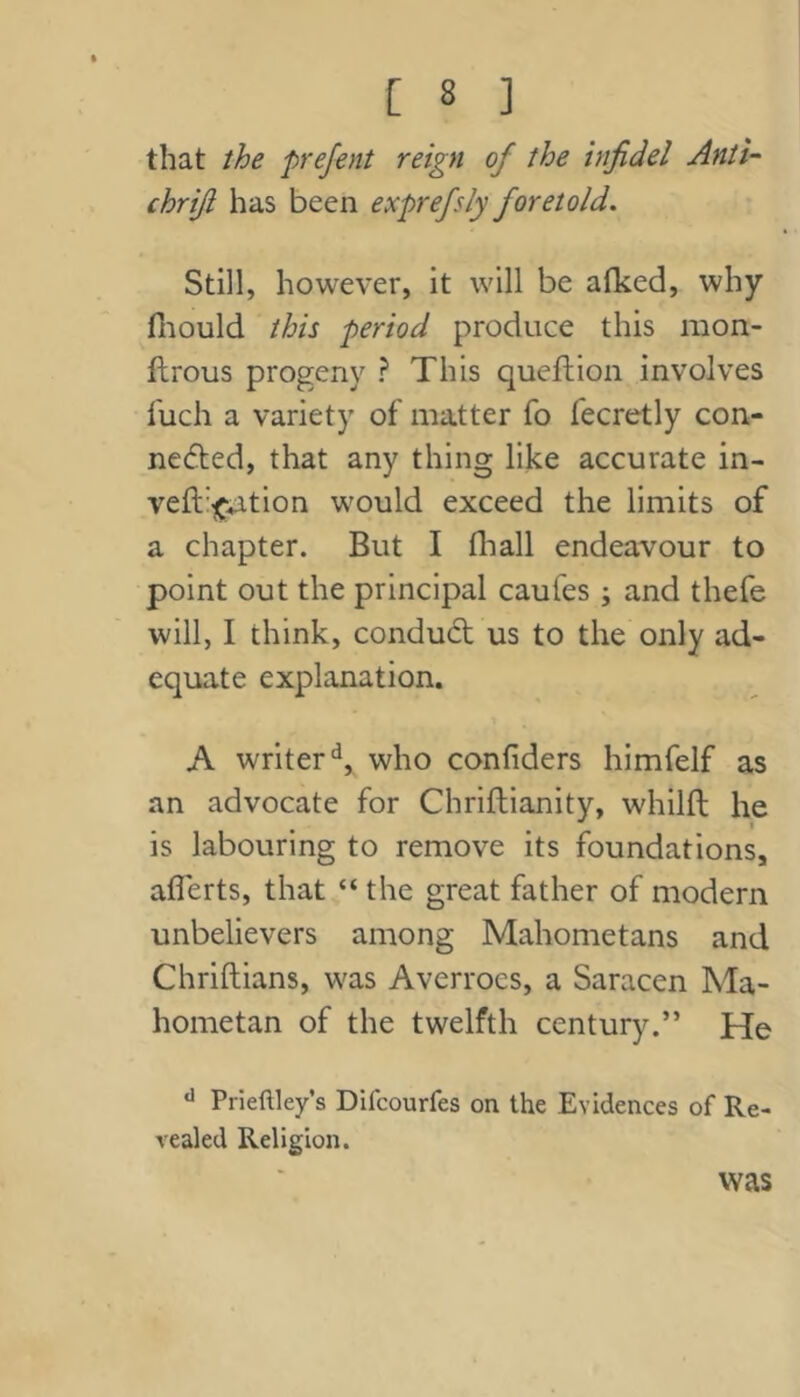 that the prefent reign of the infidel Anti- chrifi has been exprefsly foretold. Still, however, it will be alked, why fiiould this period produce this mon- flrous progeny ? This queflion involves fuch a variety of matter fo fecretly con- nected, that any thing like accurate in- veft'^^tion would exceed the limits of a chapter. But I fliall endeavour to point out the principal caufes ; and thefe will, I think, conduCt us to the only ad- equate explanation. A writer‘s, who confiders himfelf as an advocate for Chriftianity, whilfl he is labouring to remove its foundations, aflerts, that “ the great father of modern unbelievers among Mahometans and Chriftians, was Averroes, a Saracen Ma- hometan of the twelfth century.” He Prieftley’s Difcourfes on the Evidences of Re- vealed Religion. was