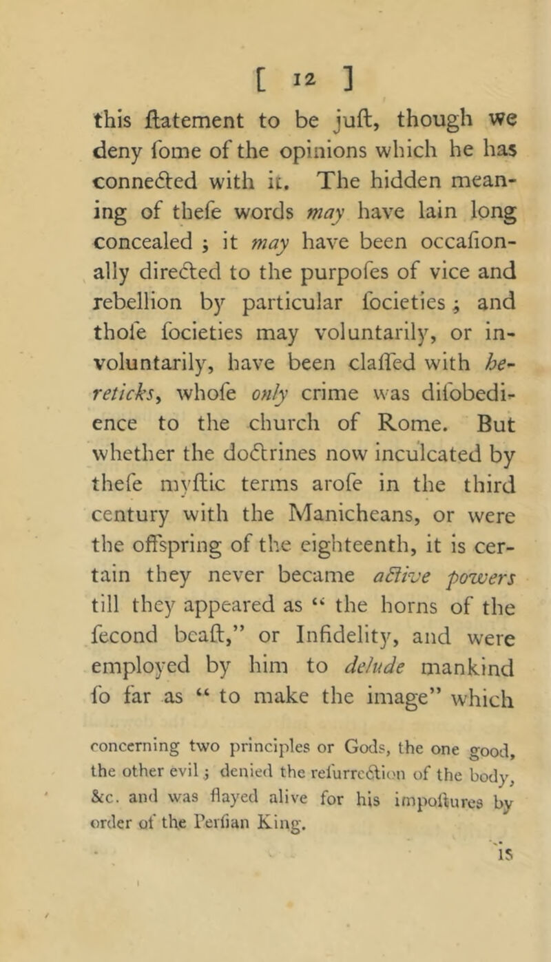 this ftatement to be juft, though we deny fome of the opinions which he has connected with it. The hidden mean- ing of thefe words may have lain long concealed ; it may have been occafion- ally diredied to the purpofes of vice and rebellion by particular focieties; and thole focieties may voluntarily, or in- voluntarily, have been claffed with he^ reticksy whofe only crime was difobedi- ence to the church of Rome. But whether the do(ftrines now inculcated by thefe myftic terms arofe in the third century with the Manicheans, or were the offspring of the eighteenth, it is cer- tain they never became active powers till they appeared as ‘‘ the horns of the fecond bcaft,” or Infidelity, and were employed by him to delude mankind fo far as “ to make the image” which concerning two principles or Gods, the one good, the other evil ,j denied the rerurrc6lion of the body, &c. and was flayed alive for his impoflures by order of the rerfian King. 'is i