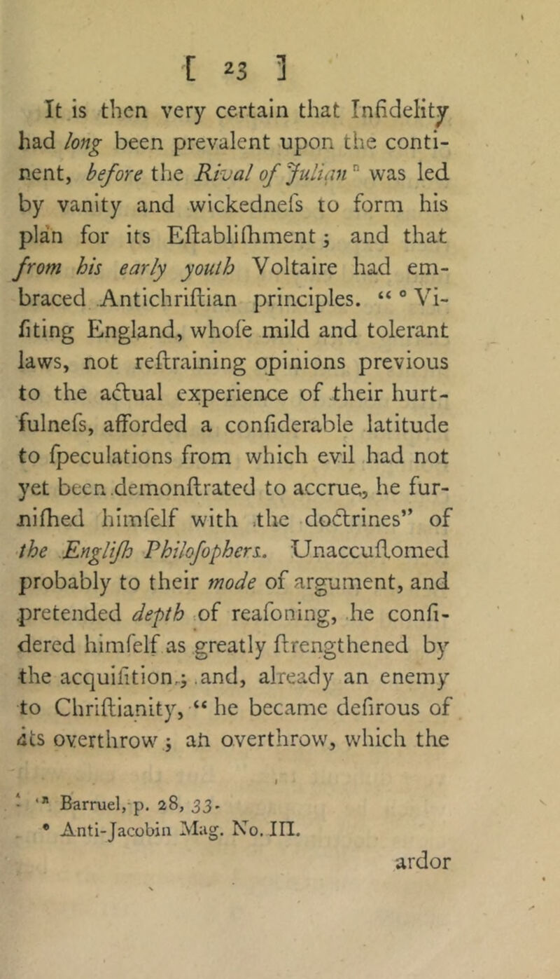 It is then very certain that Infidelity had long been prevalent upon the conti- nent, before the Rival of Julian was led by vanity and wickednefs to form his plan for its Eftablifhment; and that from his early youth Voltaire had em- braced Antichriftian principles. “ ° Vi- fiting England, whofe mild and tolerant laws, not reftraining opinions previous to the actual experience of their hurt- fulnefs, afforded a confiderable latitude to fpeculations from which evil .had not yet been .demonftrated to accrue, he fur- nifhed himfelf with .the dottrines” of •the Englijh Philofophers. Unaccuflomed probably to their mode of argument, and .pretended depth .of reafoning, he confi- dered himfelf as greatly llrengthened by the acquifition,j .and, already an enemy to Chriftianity, “ he became defirous of <its overthrow ; ah overthrow, which the I ‘ Barruelj-p. 28, 33. • Anti-Jacobin Mag. No, III. ardor