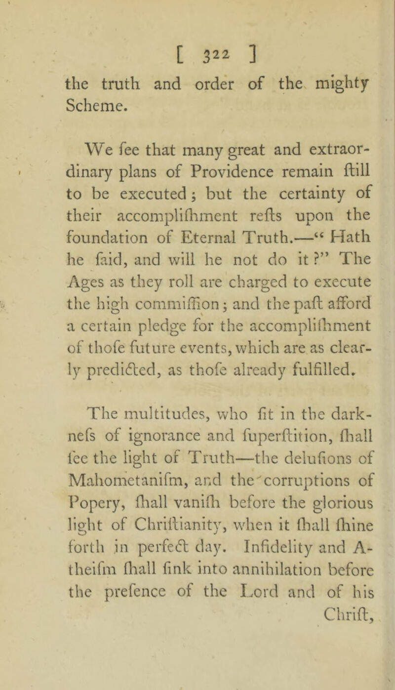 the truth and order of the. mighty Scheme. We fee that many great and extraor- dinary plans of Providence remain ftill to be executed; but the certainty of their accomplifhment refts upon the foundation of Eternal Truth.—“ Hath he faid, and will he not do it ?” The Ages as they roll are charged to execute the high commiffion; and the paft afford a certain pledge for the accomplilhment of thofe future events, which are as clear- ly predifted, as thofe already fulfilled. The multitudes, who fit in the dark- nefs of ignorance and fuperftition, lhall fee the light of Truth—the delufions of Mahometanifm, and the''corruptions of Popery, fliall vanifli before the glorious light of Chrillianity, when it fliall fhine forth in perfecfl day. Infidelity and A- theifm fliall fmk into annihilation before the prefence of the Lord and of his Chrift,