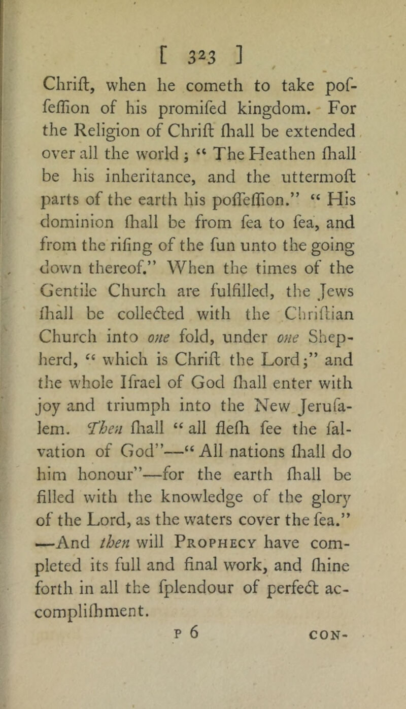 / Chrift, when he cometh to take pof- feflion of his promifed kingdom. - For the Religion of Chrift fliall be extended over all the world ; “ The Heathen fhall be his inheritance, and the uttermofl: parts of the earth his pofleflTion.” “ His dominion fhall be from fea to fea, and from the riling of the fun unto the going down thereof.” When the times of the Gentile Church are fulfilled, the Jews lhall be collected with the Chriftian Church into one fold, under one Shep- lierd, which is Chrift the Lordj” and the whole Ifrael of God fliall enter with joy and triumph into the New. Jerufa- lem. '^then fliall “ all flefh fee the fal- vation of God”—“ All nations fliall do him honour”—for the earth fliall be filled with the knowledge of the glory of the Lord, as the waters cover the fea.” —And then will Prophecy have com- pleted its full and final work, and fliine forth in all the fplendour of perfect ac- complifhment. p 6 CON