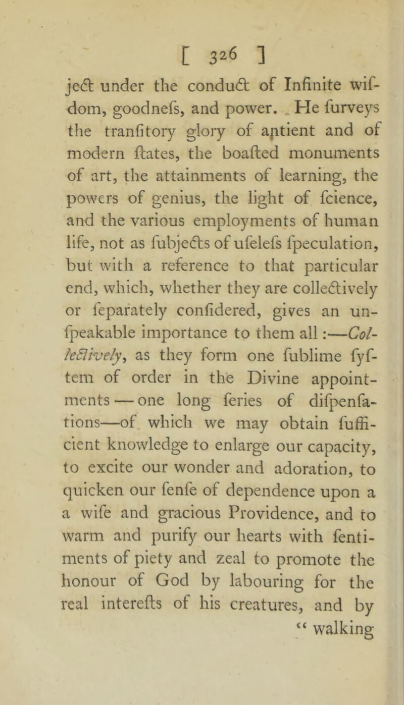 [ 3^6 ] jedl under the condu(ft of Infinite wif- dom, goodnefs, and power. . He furveys the tranfitory glory of aptient and of modern ftates, the boafted monuments of art, the attainments of learning, the powers of genius, the light of fcience, and the various employments of human life, not as fubjedts of ufelefs fpeculation, but with a reference to that particular end, which, whether they are colledlively or fepafately confidered, gives an un- fpeakable importance to them all:—Col- le5lhely\ as they form one fublime fyf- tem of order in the Divine appoint- ments — one long feries of difpenfa- tions—of which we may obtain fuffi- cient knowledge to enlarge our capacity, to excite our wonder and adoration, to quicken our fenfe of dependence upon a a wife and gracious Providence, and to warm and purify our hearts with fenti- ments of piety and zeal to promote the honour of God by labouring for the real interefts of his creatures, and by “ walking