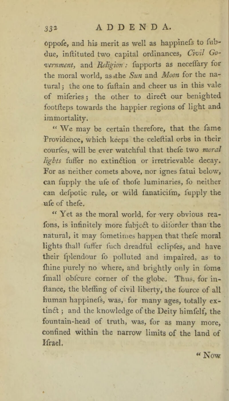 oppofe, and his merit as well as happinefs to Tub- due, Inftituted two capital ordinances, Chi/ Go- ’venment, and Religion: fupports as neceflary for the moral world, as .the Sun and Moon for the na- tural •, the one to fuftain and cheer us In this vale of miferlesj the other to direft our benighted lootfteps towards the happier regions of light and immortality. “ We may be certain therefore, that the fame Providence, which keeps the celeftlal orbs in their courfes, will be ever watchful that thefe two moral lights fuffer no extinction or irretrievable decay. For as neither comets above, nor ignes fatui below, can fupply the ufe of thofe luminaries, fo neither can defpotic rule, or wild fanaticifm, fupply the ufe of thefe. “ Yet as the moral world, for very obvious rea- fons, is infinitely more fubjeCt to diforder than the natural, it may fometinies happen that thefe moral lights fliall fufter fuch dreadful eclipfes, and have their fplendour fo polluted and impaired, as to flilne purely no where, and brightly only in Ibme fmall obfcure corner of the globe. Thus, for in- ftance, the blefling of civil liberty, the fource of all human happinefs, was, for many ages, totally ex- tinCt ; and the knowledge of the Deity himfelf, the fountain-head of truth, was, for as many more, confined within the narrow limits of the land of Ifrael. ** Now