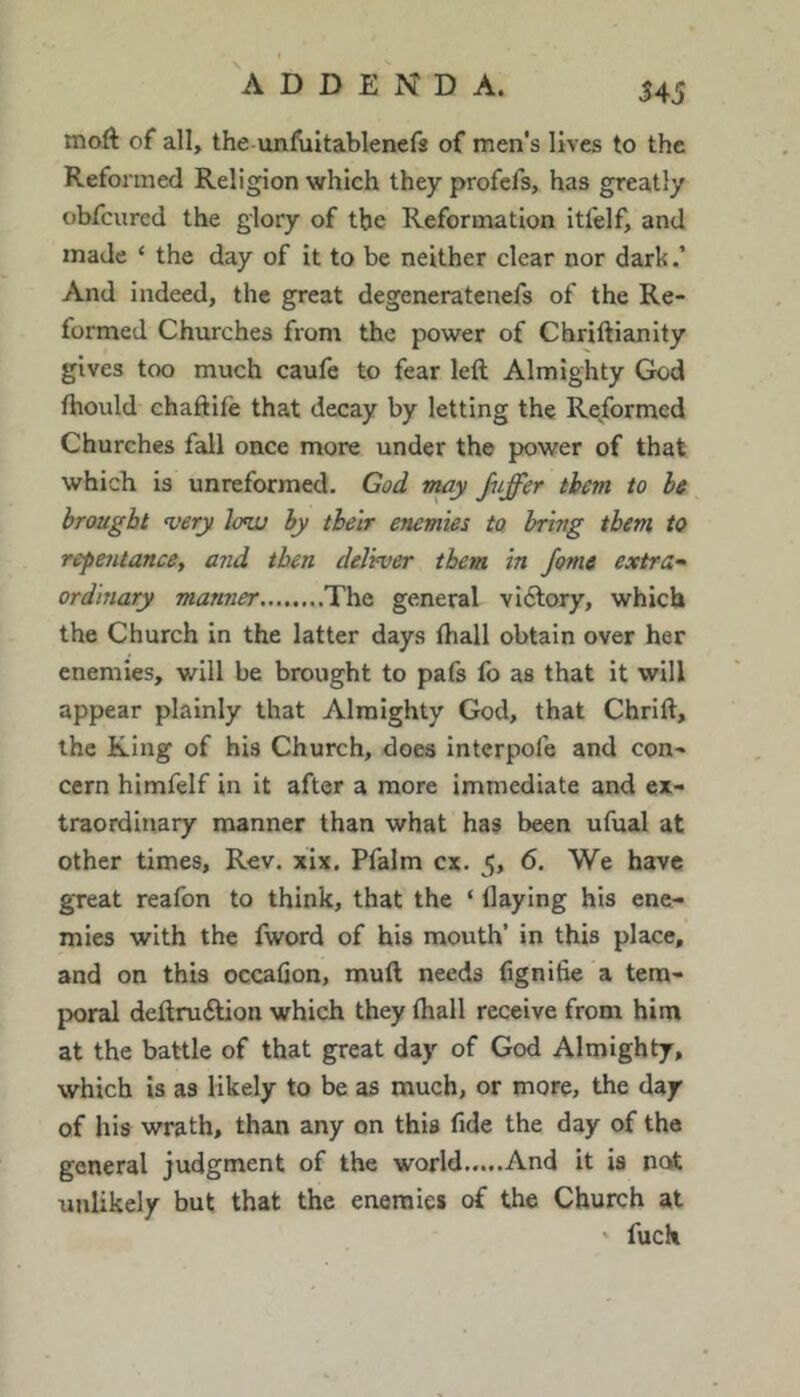 moft of all, the-unfultablenefs of men's lives to the Reformed Religion which they profcfs, has greatly obfcured the glory of the Reformation itfelf, and made ‘ the day of it to be neither clear nor dark.’ And indeed, the great degeneratenefs of the Re- formed Churches from the power of Chriftianity gives too much caufe to fear left Almighty God ftiould chaftift that decay by letting the Re/ormed Churches fall once more under the power of that which is unreformed. God nmy jiiffer them to be brought very low by their enemies to bring them to repentancey and then delvver them in Jome extras ordinary manner The general vi6lory, which the Church in the latter days ftiall obtain over her enemies, will be brought to pafs fo as that it will appear plainly that Almighty God, that Chrift, the King of his Church, does interpofe and con- cern himfelf in it after a more immediate and ex- traordinary manner than what has been ufual at other times. Rev. xix, Pfalm cx. 5, 6. We have great reafon to think, that the ‘ Haying his ene- mies with the fword of his mouth’ in this place, and on this occafion, muft needs fignitie a tem- poral deftruftion which they (hall receive from him at the battle of that great day of God Almighty, which is as likely to be as much, or more, the day of his wrath, than any on this fide the day of the general judgment of the world.....And it is not unlikely but that the enemies of the Church at ' fuck