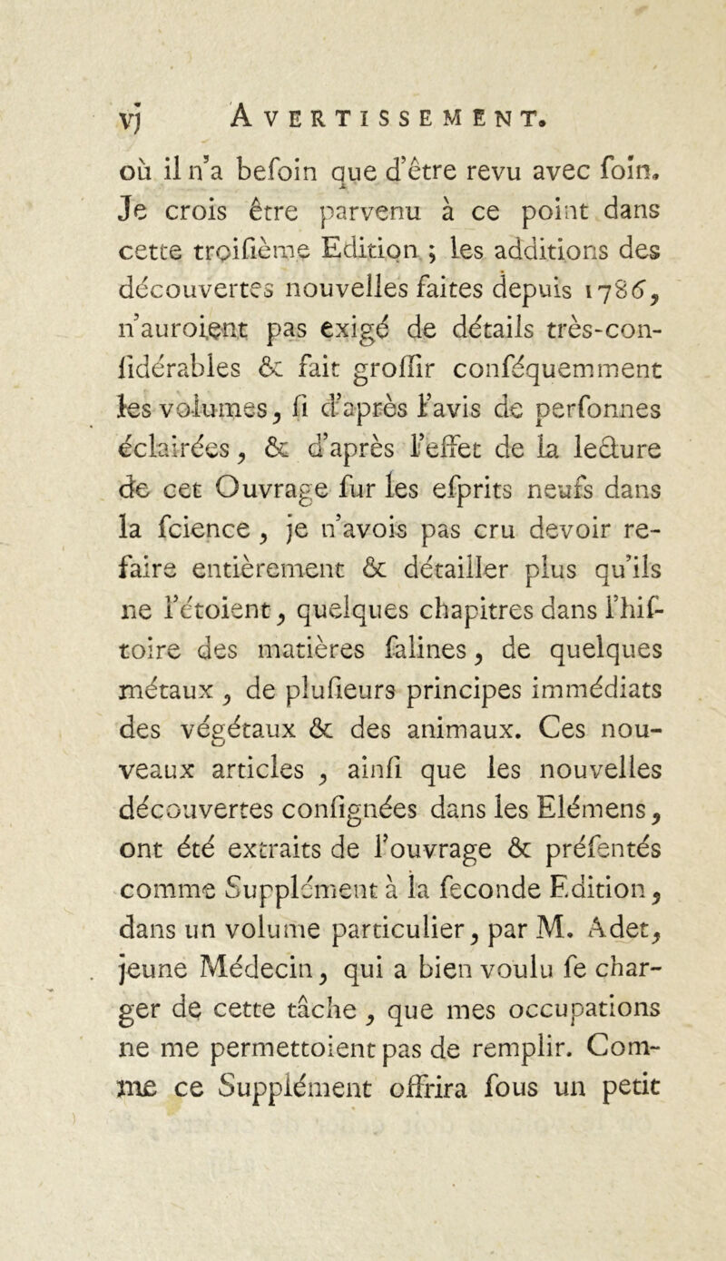 où il n’a befoin aue d’être revu avec foin» JL ' Je crois être parvenu à ce point dans cette troifièmç Edition ; les additions des découvertes nouvelles faites depuis 1786, n auroiçnt pas exigé de détails très-con- lidérables & fait grofiir conféquemment les volumes, fi d’après l’avis de perfonnes éclairées , & d’après l’effet de la leâure de cet Ouvrage fur les efprits neufs dans la fcience ^ je n’avois pas cru devoir re- faire entièrement & détailler plus qu’ils ne 1’étoientj quelques chapitres dans l’hif- toire des matières falines ^ de quelques métaux ^ de plufieurs principes immédiats des végétaux & des animaux. Ces nou- veaux articles , ainfi que les nouvelles découvertes confignées dans les Elémens, ont été extraits de l’ouvrage & préfentés comme Supplément à la fécondé Edition, dans un volume particulier > par M. Adet,, jeune Médecin y qui a bien voulu fe char- ger de cette tâche , que mes occupations ne me permettoient pas de remplir. Com- me ce Supplément offrira fous un petit