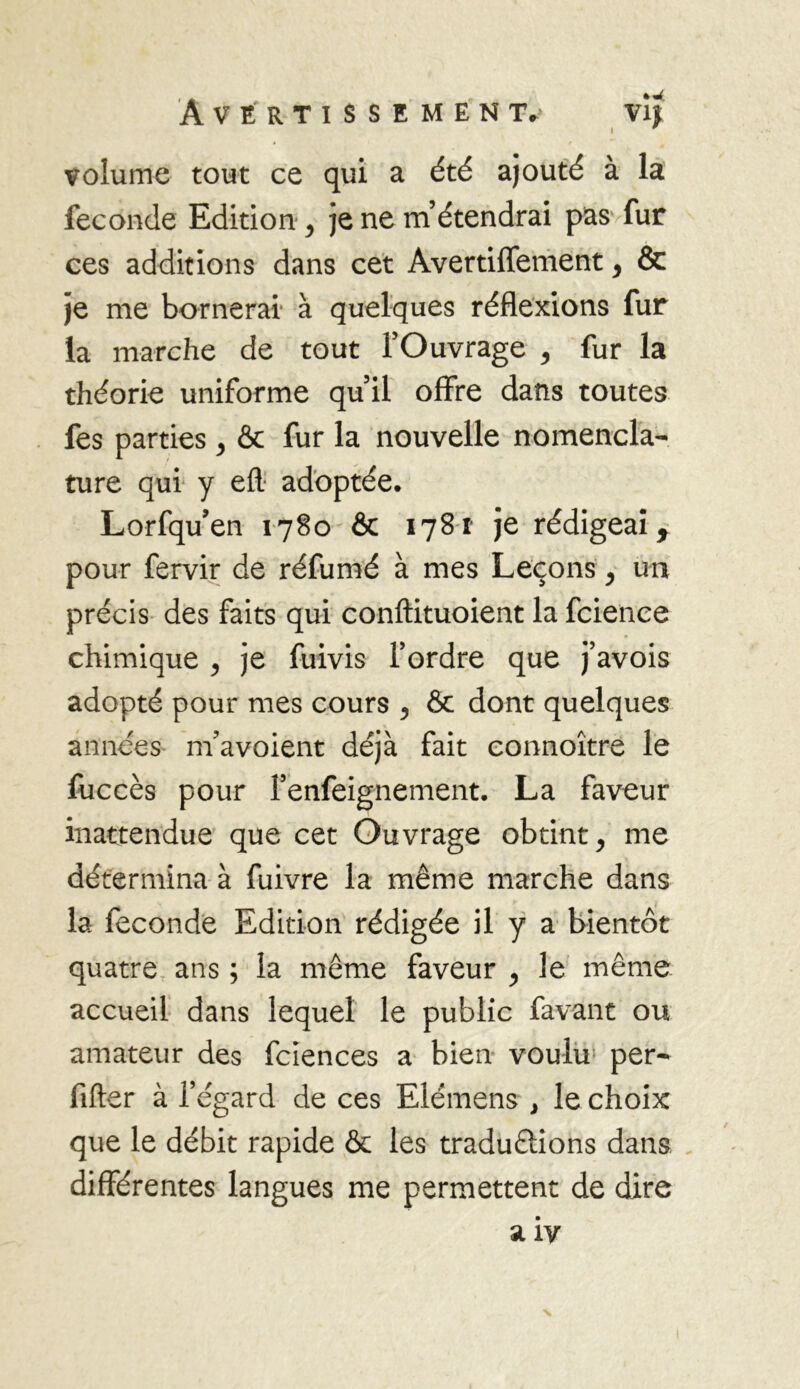 I volume tout ce qui a été ajouté à la fécondé Edition , je ne m’étendrai pas fur ces additions dans cet Avertiffement, & je me bornerai à quelques réflexions fur la marche de tout l’Ouvrage , fur la théorie uniforme qu’il offre dans toutes fes parties , & fur la nouvelle nomencla- ture qui y efl. adoptée. Lorfqu’en 1780 & 1781 je rédigeai f pour fervir de réfumé à mes Leçons , un précis des faits qui conftituoient la fcience chimique , je fuivis l’ordre que j’avois adopté pour mes cours , & dont quelques années m’avoient déjà fait connoître le fuccès pour l’enfeignement. La faveur inattendue que cet Ouvrage obtint, me détermina à fuivre la même marche dans la fécondé Edition rédigée il y a bientôt quatre ans ; la même faveur , le même accueil dans lequel le public favant ou amateur des fciences a bien voulu per- fifter à l’égard de ces Elémens } le choix que le débit rapide & les traduélions dans différentes langues me permettent de dire a iv