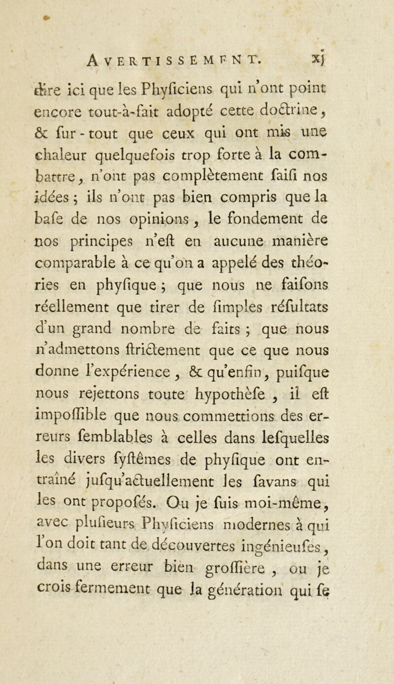 dire ici que les Phyficiens qui n ont point encore tout-à-fait adopté cette doctrine, & fur - tout que ceux qui ont mis une chaleur quelquefois trop forte à la com- battre, n’ont pas complètement faifi nos idées ; ils n’ont pas bien compris que la bafe de nos opinions, le fondement de nos principes n’eft en aucune manière comparable à ce qu’on a appelé des théo- ries en phyfique ; que nous ne faifons réellement que tirer de (impies réfultats d’un grand nombre de faits ; que nous n’admettons ftriétement que ce que nous donne l’expérience, & qu enfin, puifque nous rejettons toute hypothèfe , il eft impoffible que nous commettions des er- reurs femblables à celles dans lefquelles les divers fyftêmes de phyfique ont en- traîné jufqu’aetuellement les favans qui les ont propofés. Ou je fuis moi-même, avec pluiieurs Phyficiens modernes à qui 1 on doit tant de découvertes ingénieufes, dans une erreur bien groiïière , ou je crois fermement que la génération qui fe