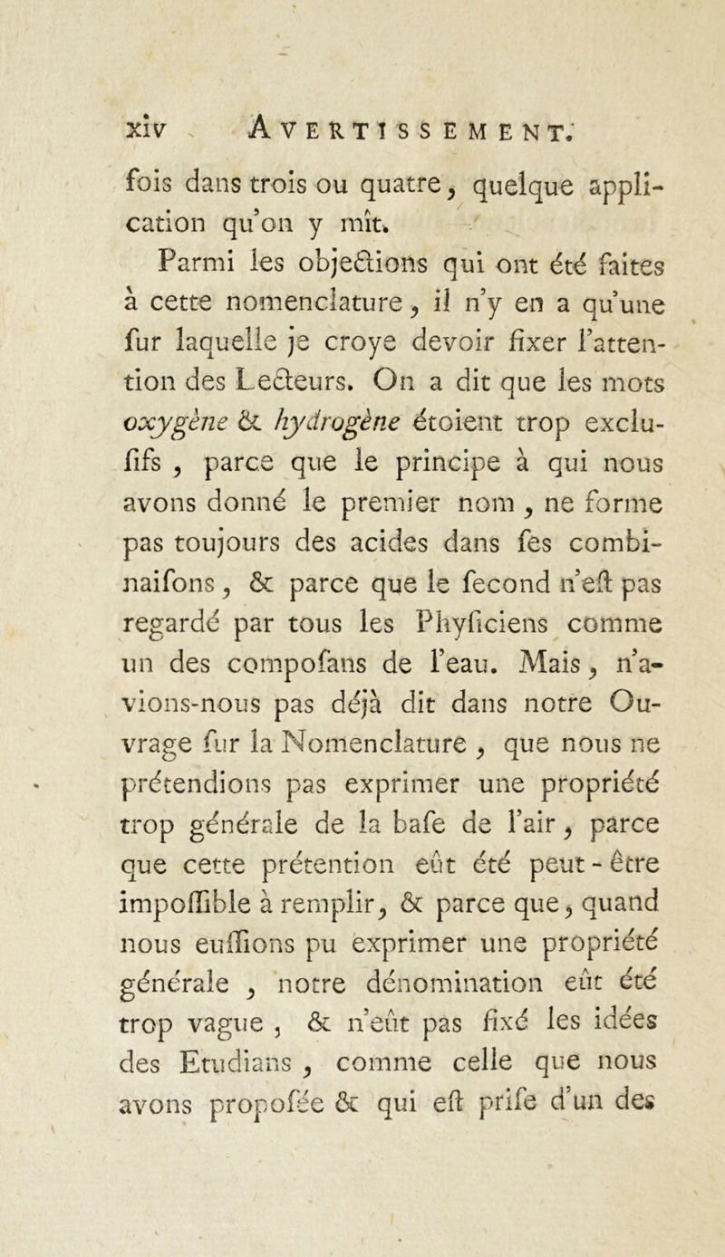 fois dans trois ou quatre, quelque appli- cation qu’on y mît* Parmi les objeûions qui ont été faites à cette nomenclature, il n’y en a qu’une fur laquelle je croye devoir fixer l’atten- tion des Lecteurs. On a dit que les mots oxygène &amp; hydrogène étoient trop exclu- fifs , parce que le principe à qui nous avons donné le premier nom y ne forme pas toujours des acides dans fes combi- naifons, &amp; parce que le fécond n’eft pas regardé par tous les Phyliciens comme un des compofans de l’eau. Mais, na- vions-nous pas déjà dit dans notre Ou- vrage fur la Nomenclature , que nous ne prétendions pas exprimer une propriété trop générale de la bafe de l’air , parce que cette prétention eut été peut-être impoffible à remplir, &amp; parce que, quand nous enflions pu exprimer une propriété générale , notre dénomination eût été trop vague 3 &amp; n’eût pas fixé les idées des Etudians , comme celle que nous avons propofee &amp; qui efl prife d’un des