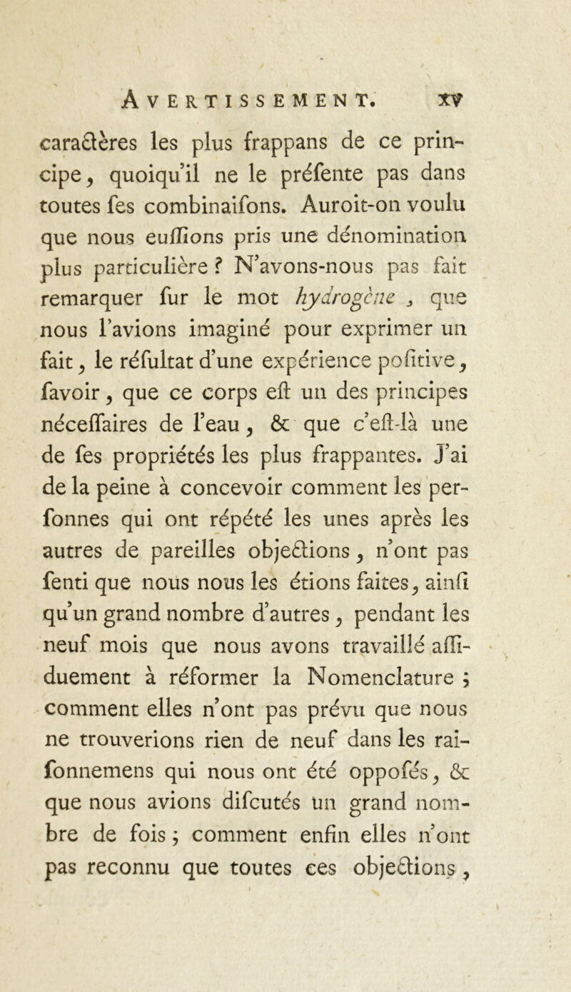 caractères les plus frappans de ce prin- cipe y quoiqu’il ne le préfente pas dans toutes fes combinaifons. Auroit-on voulu que nous euffions pris une dénomination plus particulière ? N’avons-nous pas fait remarquer fur le mot hydrogène > que nous l'avions imaginé pour exprimer un- fait j le réfultat d’une expérience pofitive ^ favoiry que ce corps eft un des principes nécelfaires de l’eau y & que c’efblà une de fes propriétés les plus frappantes. J’ai de la peine à concevoir comment les per- fonnes qui ont répété les unes après les autres de pareilles objections y n’ont pas fenti que nous nous les étions faites ^ ainft qu’un grand nombre d’autres y pendant les neuf mois que nous avons travaillé affi- duement à réformer la Nomenclature ; comment elles n’ont pas prévu que nous ne trouverions rien de neuf dans les rai- fonnemens qui nous ont été oppofés^ & que nous avions difcutés un grand nom- bre de fois ; comment enfin elles n’ont pas reconnu que toutes ces objections, i