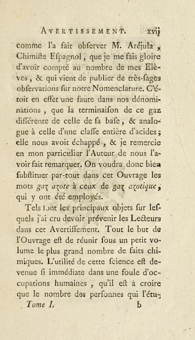 comme l’a fait obferver M. Aréjula ^ Chimifte Efpagnol, que je me fais gloire d’avoir compté au nombre de mes Elè- ves y &. qui vient de publier de très-fages obfervations fur notre Nomenclature. C’é- toit en effet une faute dans nos dénomi- nations y que la terminaifon de ce gaz différente de celle de fa bafe y & analo* gue à celle d’une claffe entière d’acides ; elle nous avoit échappé y & je remercie en mon particulier l’Auteur de nous l’a- voir fait remarquer. On voudra donc bie« fubftituer par-tout dans cet Ouvrage les mots ga\ aTfite à ceux de ga\ azotique ^ qui y ont été employés. Tels lont les principaux objets fur lef» quels j’ai' cru devoir prévenir les Leéleurs dans cet Avertiffement. Tout le but de l’Ouvrage eft de réunir fous un petit vo- lume le plus grand nombre de faits chi- miques. L’utilité de cette fcience eft de- venue fi immédiate dans une foule d’oc- cupations humaines y qu’il eft à croire que le nombre des perfonnes qui l’étu*^ Tome L b