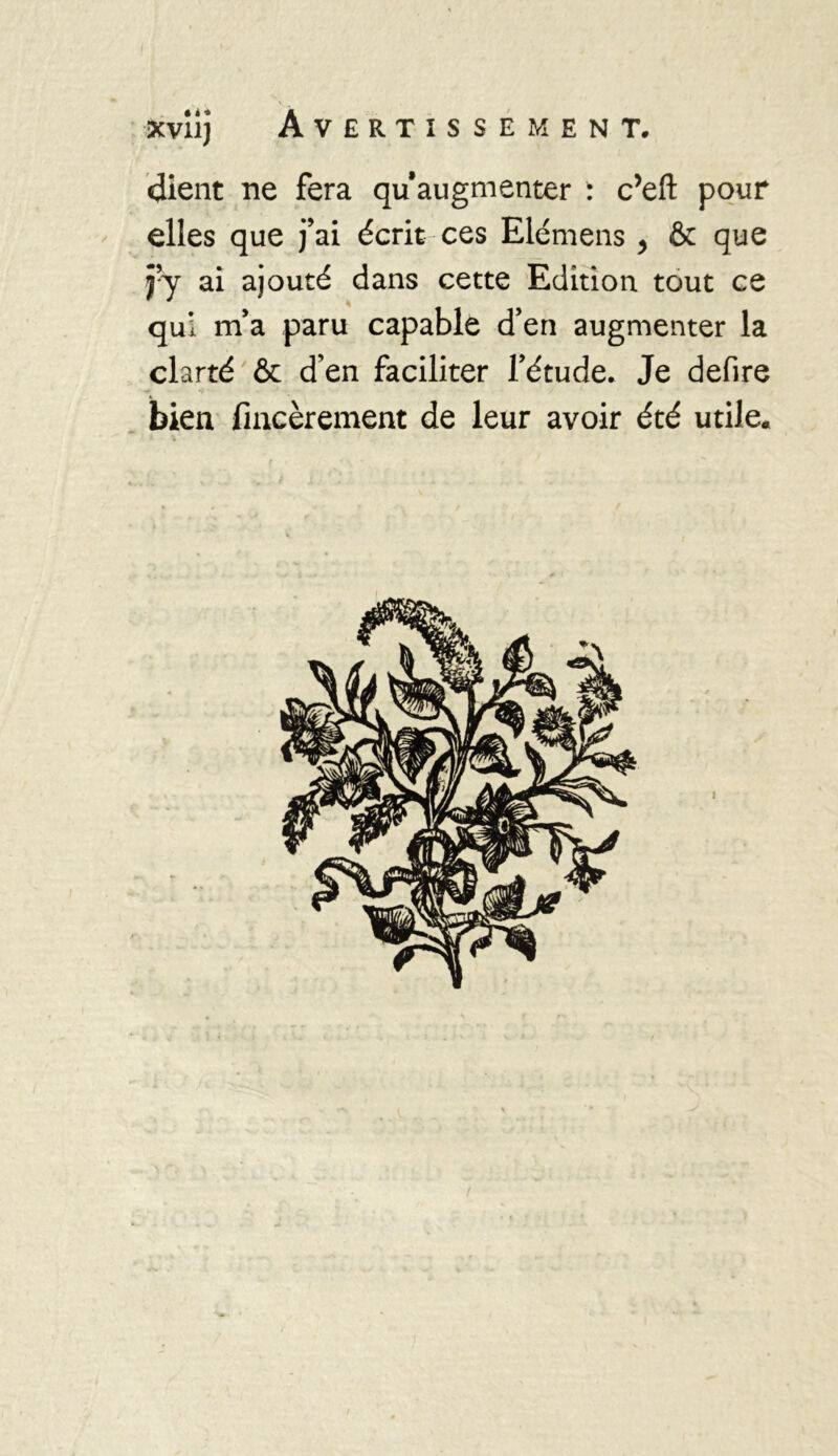 dient ne fera qu’augmenter : c’eft pour elles que fai écrit ces Elémens , & que fy ai ajouté dans cette Edition tout ce qui m’a paru capable d’en augmenter la clarté & d’en faciliter l’étude. Je defire bien fincèrement de leur avoir été utile.