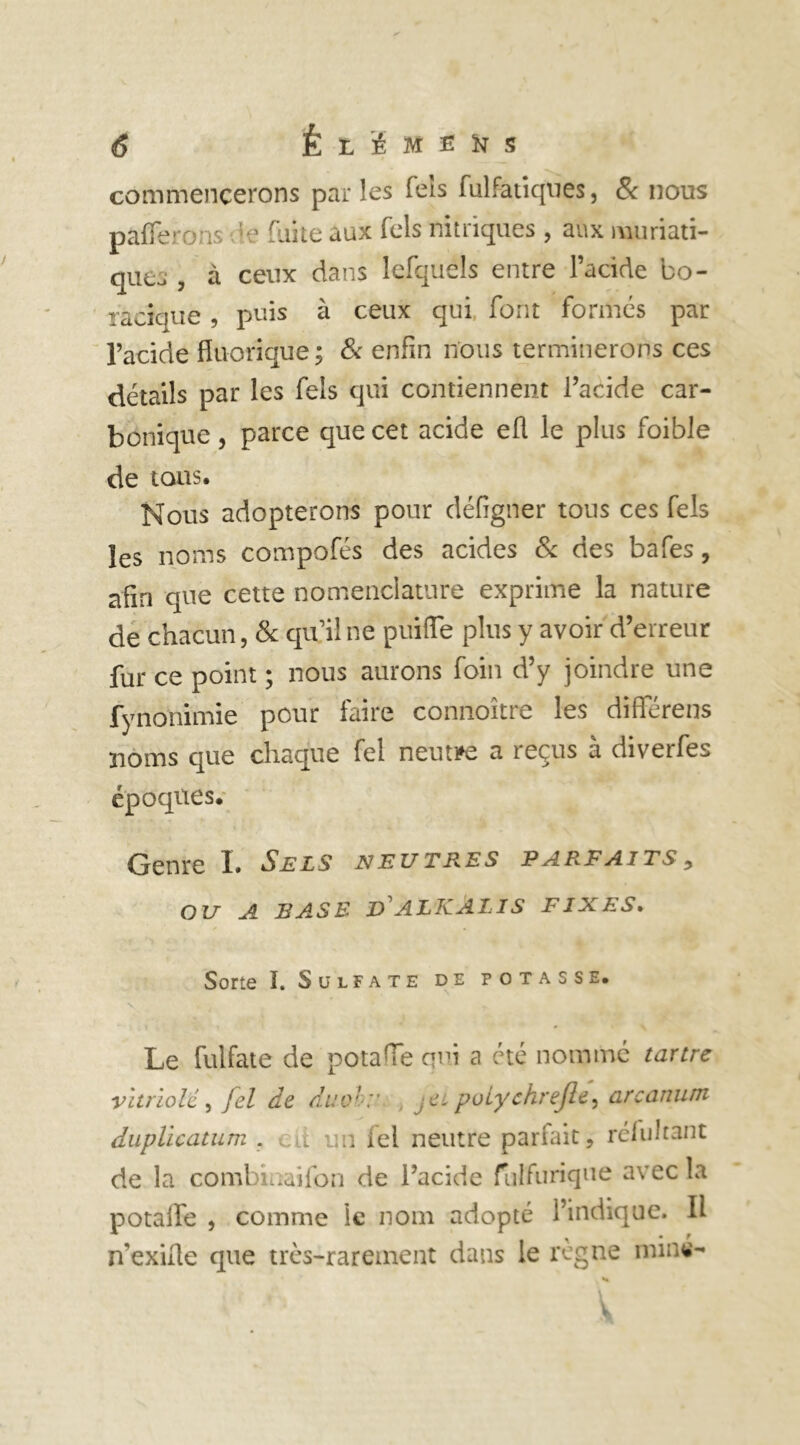 commencerons parles fers fulfatiques, & nous parferons -te faite aux Tels nitriques , aux muriati- que. , à ceux dans lefquels entre l’acide bo- racîque , puis à ceux qui font formes par l’acide fluorique; 8c enfin nous terminerons ces détails par les fels qui contiennent l’acide car- bonique , parce que cet acide ell le plus foible de tous. Nous adopterons pour défigner tous ces fels les noms compofés des acides 8c des bafes, afin que cette nomenclature exprime la nature de chacun, 8c qu’il ne puifte plus y avoir d’erreur fur ce point ; nous aurons foin d’y joindre une fynonimie pour faire connoître les différens noms que chaque fel neutre a reçus à diverfes époques. Genre I. Sels neutres parfaits, OU A BASE V ALKÂLIS FIXES. Sorte ï. Sulfate de potasse. N Le fulfate de potaiïe qui a été nommé tartre vitriolé, fel de duo':' ;e. puiychrejle, arcanum duplicatum . .d un fel neutre pariait, réluhant de la combinaifon de l’acide fulfurique avec la potaiïe , comme le nom adopté l’indique. Il n'exiüe que très-rarement dans le règne minw-