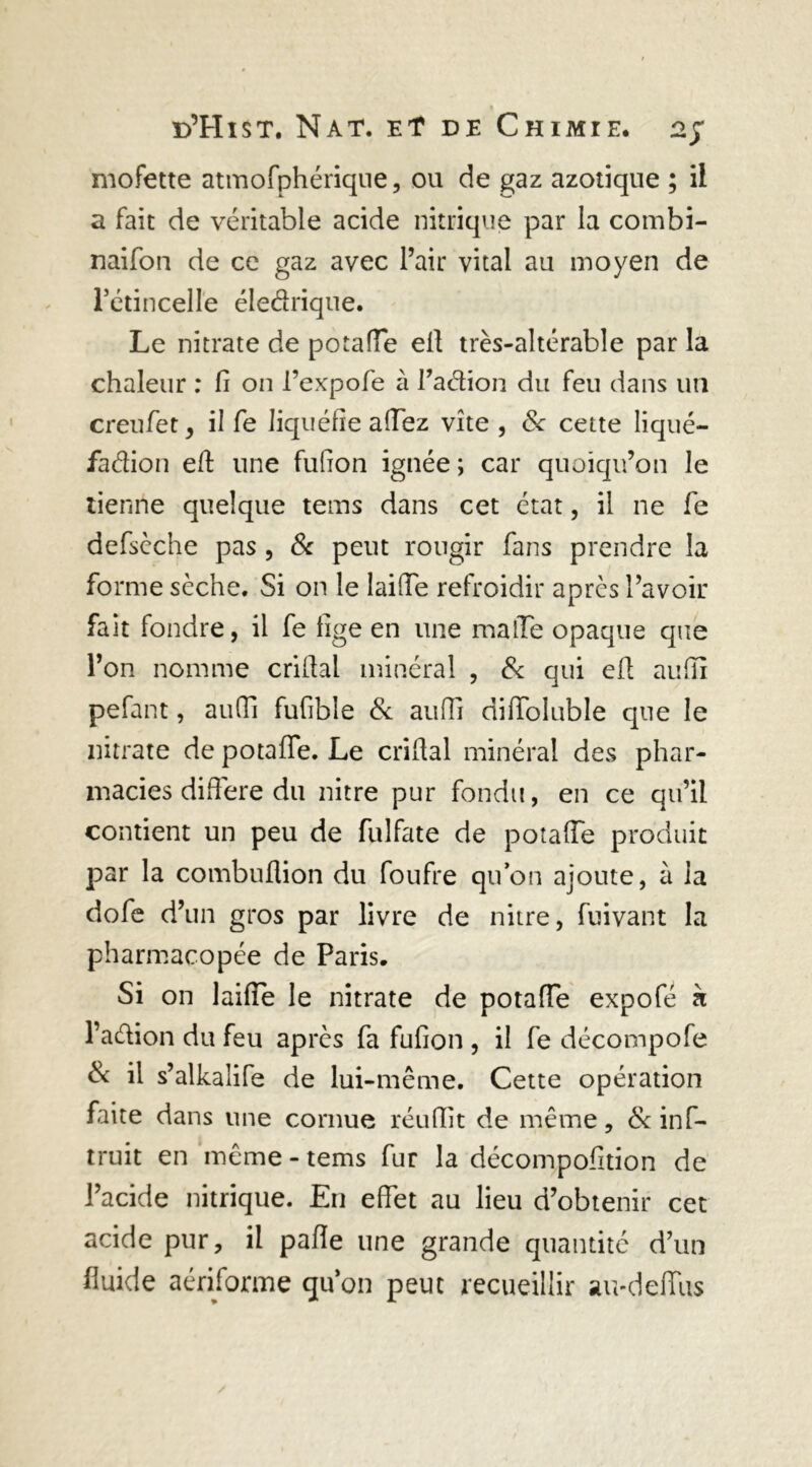 mofette atmofphérique, ou de gaz azotique ; il a fait de véritable acide nitrique par la combi- naifon de ce gaz avec l’air vital au moyen de l’étincelle éledrique. Le nitrate de potade ell très-altérable par la chaleur : fi on l’expofe à Taétion du feu dans un creufet, il fe liquéfie adez vite, 8c cette liqué- faction efi une fufion ignée ; car quoiqu’on le tienne quelque tems dans cet état, il ne fie defsèche pas , & peut rougir fans prendre la forme sèche. Si on le laide refroidir après l’avoir fait fondre, il fe fige en une malle opaque que l’on nomme crifial minéral , 8c qui efi aufiï pefant, audi fufible 8c auffi didoluble que le nitrate de potade. Le crifial minéral des phar- macies difiere du nitre pur fondu, en ce qu’il contient un peu de fulfate de potade produit par la combuflion du foufre qu’on ajoute, à la dofe d: un gros par livre de nitre, fuivant la pharmacopée de Paris. Si on laifie le nitrate de potade expofé h l’a&ion du feu après fa fufion , il fe décompofe & il s’alkalife de lui-même. Cette opération faite dans une cornue réufiit de même, & ins- truit en même - tems fur la décompofition de l’acide nitrique. En edet au lieu d’obtenir cet acide pur, il pade une grande quantité d’un fluide aériforme quon peut recueillir au-dedus