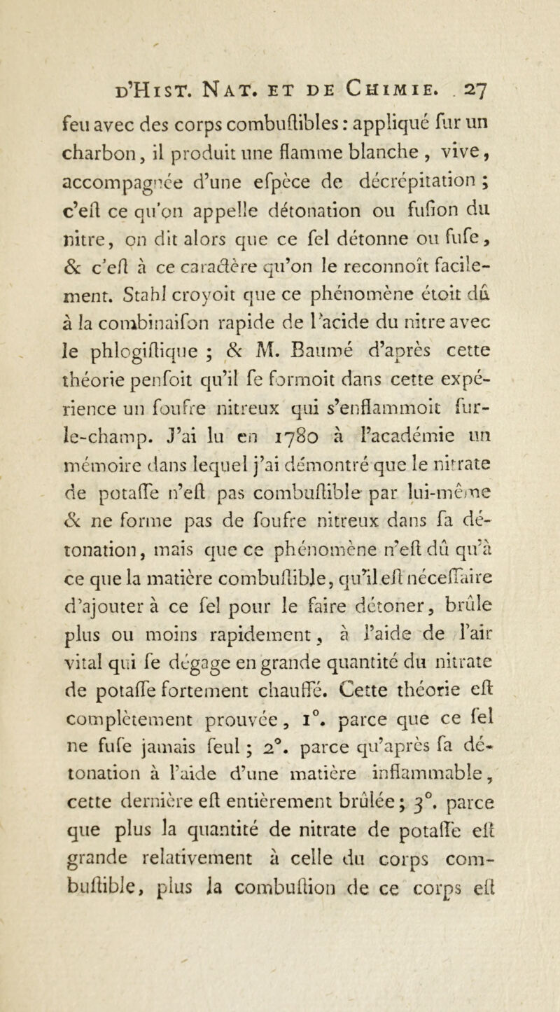 feu avec des corps combuftibles : appliqué fur un charbon, il produit une flamme blanche , vive, accompagnée d’une efpèce de décrépitation ; c’eff ce qu’on appelle détonation ou fufion du liitre, on dit alors que ce fel détonne ou fufe, & c’efl à ce caractère qu’on le reconnoît facile- ment. Stahl croyoit que ce phénomène étoit du à la combinaifon rapide de l 'acide du nitreavec îe phlogiflique ; 8c M. Bauroé d’après cette théorie penfoit qu’il fe formoit dans cette expé- rience un foufre nitreux qui s’enflammoit fur- le-champ. J’ai lu en 1780 à l’académie un mémoire dans lequel j’ai démontré que le nitrate de potaffe n’efl pas combuflible par lui-même & ne forme pas de foufre nitreux dans fa dé- tonation, mais que ce phénomène n’efl: dû qu’à ce que la matière combuflible, qu’ilefl néceffaire d’ajouter à ce fel pour le faire détoner, brûle plus ou moins rapidement, à l’aide de l’air vital qui fe dégage en grande quantité du nitrate de potaffe fortement chauffe. Cette théorie efl: complètement prouvée, i°. parce que ce le! ne fufe jamais feul ; 20. parce qu’après fa dé- tonation à l’aide d’une matière inflammable, cette dernière efl entièrement brûlée ; 30. parce que plus la quantité de nitrate de potaffe efl grande relativement à celle du corps com- buftible, plus Ja combuftion de ce corps efl