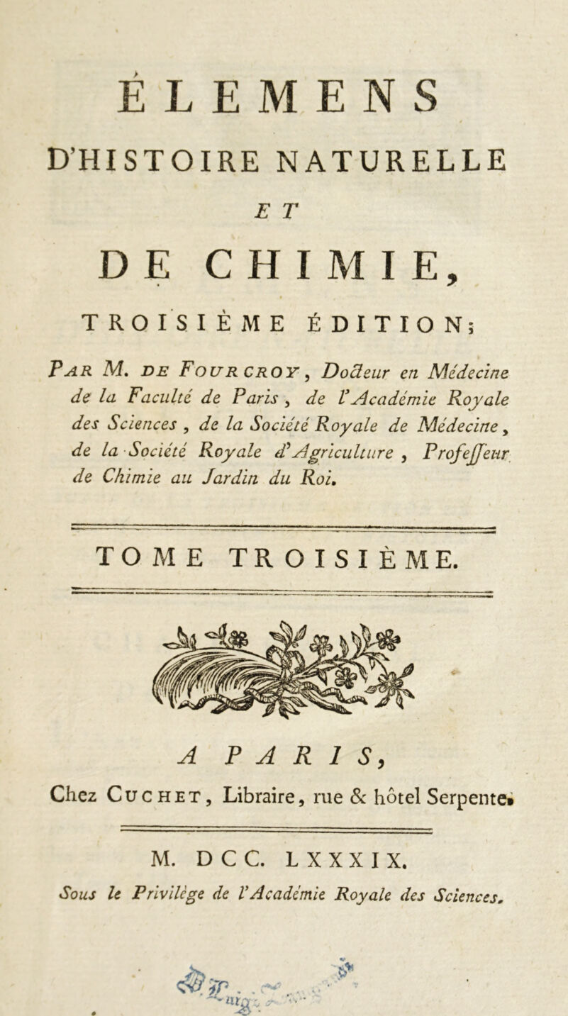 » D’HISTOIRE NATURELLE E T DE CHIMIE, TROISIÈME ÉDITION; Par M. de Four croy , Docleur en Médecine de la Faculté de Paris , de VAcadémie Royale des Sciences , de la Société Royale de Médecine y de la Société Royale dé Agriculture , ProfeJJeur de Chimie au Jardin du Roi. TOME TROISIÈME. PARIS, Chez Cüchet, Libraire, rue & hôtel Serpente» M. D C C. L X X X I X. Sous le Privilège de VAcadémie Royale des Sciences.