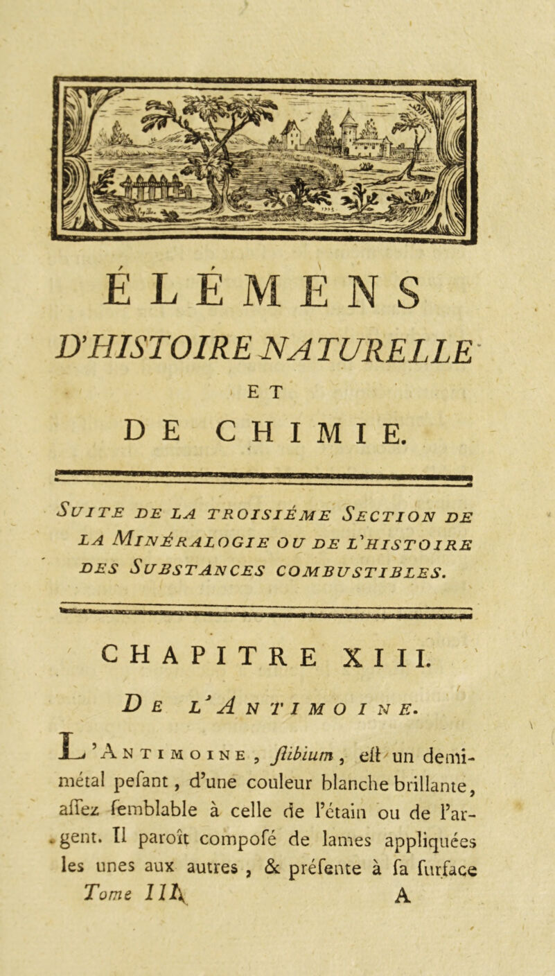 D'HISTOIRE HA TURELLE' ♦ .ET DE CHIMIE. 4 Suite de la troisième Section de LA M.INÉRALOGIE OU DE L'HISTOIRE des Substances combustibles. CHAPITRE XIII. v , De l‘ A N T I M O I N E. L ’An T i m o i n e , JUbium , eft ' un demi- métal pefant, d’une couleur blanche brillante, allez femblable à celle de l’étain ou de l’ar- . gent. II paroît compofé de lames appliquées les unes aux autres , & préfente à fa furface Tome HA A