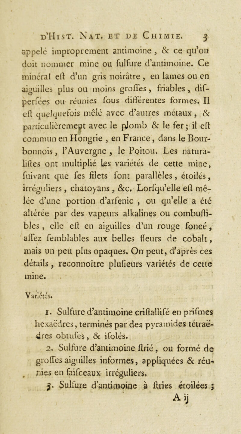 appelé improprement antimoine , & ce qu’on doit nommer mine ou fulfure d’antimoine. Ce minéral ett d’un gris noirâtre , en lames ou en aiguilles plus ou moins grottes, friables , dif- perfées ou réunies fous différentes formes. Il ett quelquefois mêlé avec d’autres métaux , & particulièrement avec le pjomb & le fer; il ett commun en Hongrie , en France, dans le Bour- bonnois, l’Auvergne , le Poitou. Les natura- liftes ont multiplié les variétés de cette mine, fuivant que fes filets font parallèles, étoilés, irréguliers , chatoyans , 8cc. Lorfqu’elle ett mê- lée d’une portion d’arfenic , ou qu’elle a été altérée par des vapeurs alkalines ou combufli- bles , elle ett en aiguilles d’un rouge foncé, attez femblables aux belles fleurs de cobalt, mais un peu plus opaques. On peut, d’après ces détails, reconnoître plufieurs variétés de cette mine. Variétés. 1. Sulfure d’antimoine crittallifé en prifmes hexaèdres, terminés par des pyramides tétraè- dres obtufes, Sc ifoLés. 2. Sulfure d’antimoine flrié, ou formé de i*- gro[Tes aiguilles informes, appliquées & réu- nies en faifeeaux irréguliers,