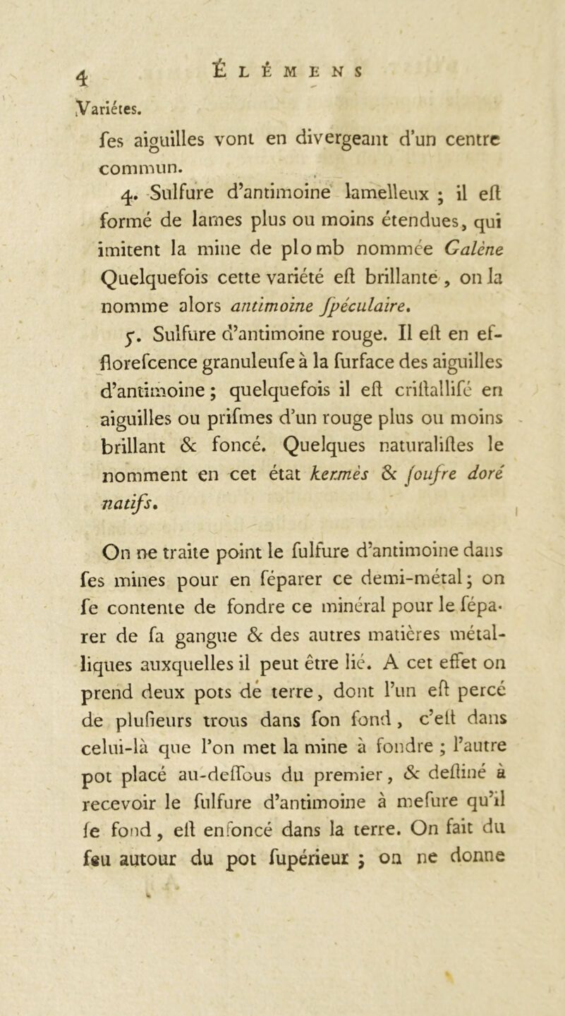 4 Variétés. fes aiguilles vont en divergeant d’un centre commun. 4. Sulfure d’antimoine lamelleux ; il eft formé de lames plus ou moins étendues, qui imitent la mine de plomb nommée Galène Quelquefois cette variété eft brillante , on la nomme alors antimoine Jpéculaire. y. Sulfure d’antimoine rouge. Il eft en ef- florefcence granuleufe à la furface des aiguilles d’antimoine ; quelquefois il eft criftallifé en aiguilles ou prifmes d’un rouge plus ou moins brillant & foncé. Quelques naturaliftes le nomment en cet état kermès 8c foufre doré natifs• On ne traite point le fulfure d’antimoine dans fes mines pour en féparer ce demi-métal; on fe contente de fondre ce minéral pour le fépa- rer de fa gangue 8c des autres matières métal- liques auxquelles il peut être lié. A cet efiet on prend deux pots de terre, dont l’un eft percé de plufieurs trous dans fon fond, c’elt dans celui-là que Fon met la mine à fondre ; l’autre pot placé au-deiïbus du premier, 8c deftiné à recevoir le fulfure d’antimoine à mefure qu’il le fond y eft enfoncé dans la terre. On fait du feu autour du pot fupérieur ; on ne donne