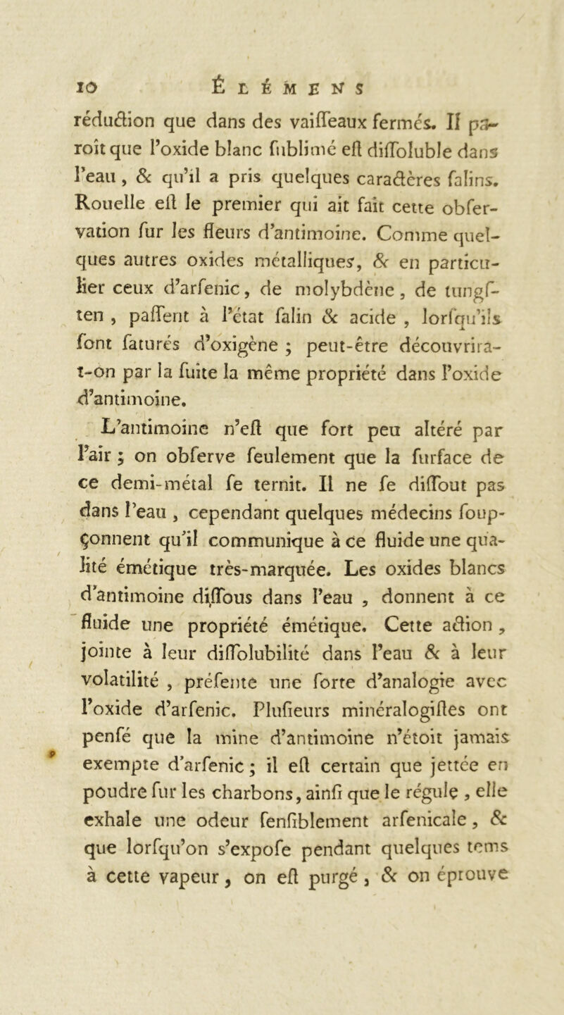 réduéhon que dans des vaiiïeaux fermés. Il pa- roîtque l’oxide blanc fublimé efl diiïolubîe dans l'eau , & qu’il a pris quelques caraétères falins. Rouelle ell Je premier qui ait fait cette obfer- vation fur les fleurs d antimoine. Comme quel- ques autres oxides métalliques, 8c en particu- lier ceux d’arfenic, de molybdène, de tungf- ten , paiïerit à l’état falin ck acide , lorsqu’ils font faturés d’oxigène ; peut-être découvrira- t-on par la fuite la même propriété dans l’oxide d’antimoine. L’antimoine n’efl que fort peu altéré par l’air ; on obferve feulement que la furface de ce demi-métal fe ternit. Il ne fe diflout pas dans l’eau , cependant quelques médecins foup- çonnent qu’il communique à ce fluide une qua- lité émétique très-marquée. Les oxides blancs d antimoine di/Tous dans l’eau , donnent à ce fluide une propriété émétique. Cette action , jointe à leur diffoîubilité dans l’eau & à leur volatilité , préfeme une forte d’analogie avec l’oxide d’arfenic. Plufieurs minéralogifles ont penfé que la mine d’antimoine n’étoit jamais p exempte d’arfenic; il efl certain que jettée en poudre fur les charbons, ainfi que le régule ? elle exhale une odeur fenfiblement arfenicale, & que lorsqu’on s’expofe pendant quelques tcms à cette vapeur, on efl purgé 3 8c on éprouve