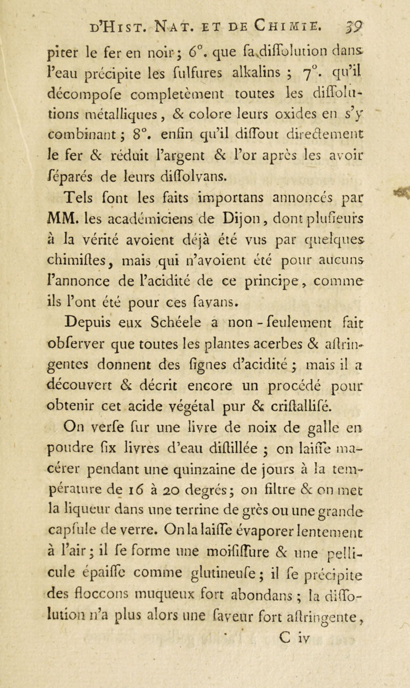 pi ter le fer en noir; 6°. que favdiffolution dans l’eau précipite les fulfures alkalins ; 7°. qu’il décompofe complètement toutes les diffolu- tions métalliques, & colore leurs oxides en s’y combinant ; 8°. enfin qu’il diiïout diredement le fer & réduit l’argent & l’or après les avoir féparés de leurs difiolvans. Tels font les faits importans annoncés par MM. les académiciens de Dijon, dont plusieurs à la vérité avoient déjà été vus par quelques chimiftes, mais qui n’avoient été pour aucuns l’annonce de l’acidité de ce principe, comme ils l’ont été pour ces fa vans. Depuis eux Schéele a non - feulement fait obferver que toutes les plantes acerbes & aftrin- gentes donnent des fignes d’acidité ; mais il a découvert & décrit encore un procédé pour obtenir cet acide végétal pur 6s crifialiifé. On verfe fur une livre de noix de galle en poudre fix livres d’eau difiillée ; on laine ma- cérer pendant une quinzaine de jours à la tem- pérature de 16 à 20 degrés; on filtre & on met la liqueur dans une terrine de grès ou une grande capfule de verre. On la laide évaporer lentement à l’air; il fe forme une moififfure & une pelli- cule épaifle comme glutineufe; il fe précipite des floccons muqueux fort abondans ; la ciiffo- lution n’a plus alors une faveur fort aftringente, C iv