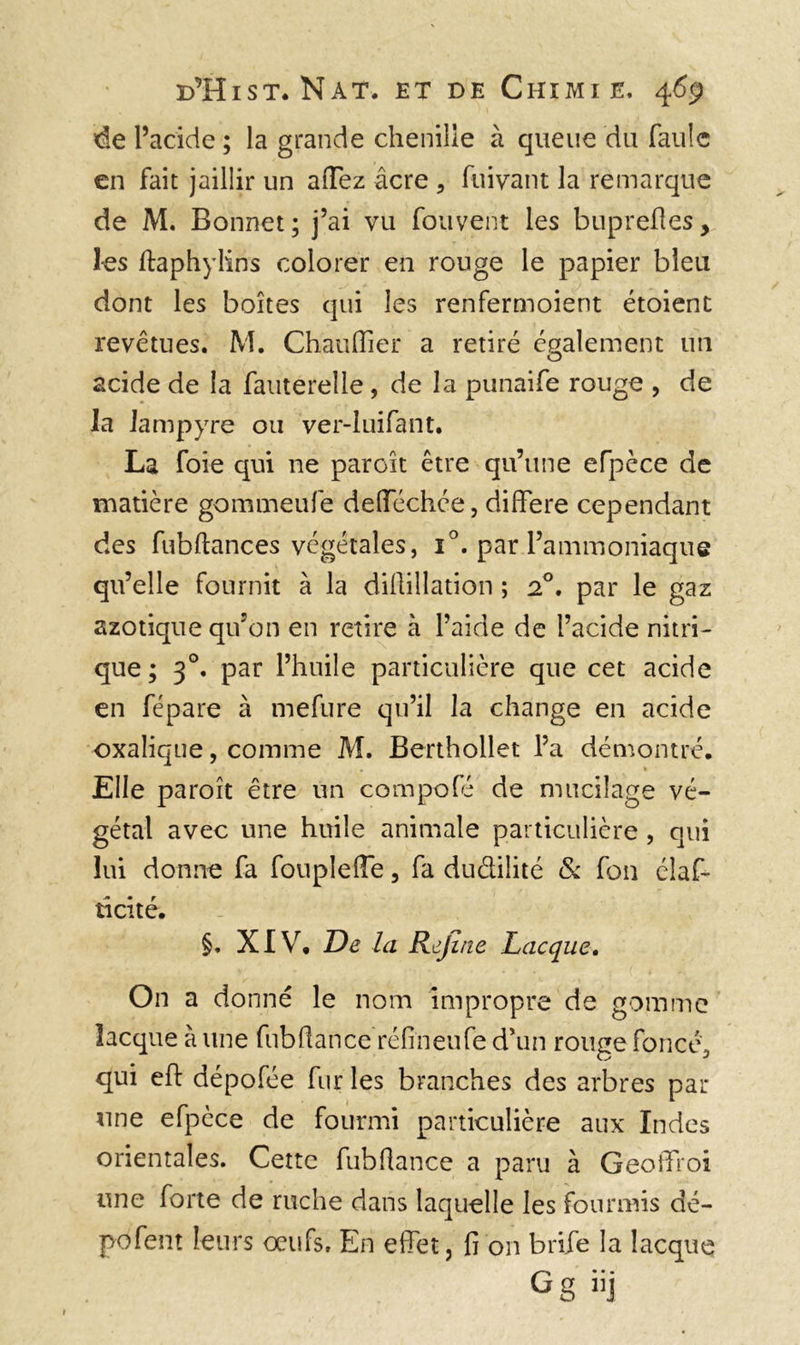 de l’acide ; la grande chenille à queue du Taule en fait jaillir un allez âcre , fuivant la remarque de M. Bonnet; j’ai vu fou vent les buprefies, les ftaphylins colorer en rouge le papier bleu dont les boîtes qui les renfermoient étoient revêtues. M. Chauflier a retiré également un O acide de la fauterelle, de la punaife rouge , de la lampyre ou ver-luifant. La foie qui ne paroît être qu’une efpèce de matière gommeufe deiïechée, différé cependant des fubftances végétales, i°. par l’ammoniaque qu’elle fournit à la diffillation ; 20. par le gaz azotique qu’on en retire à l’aide de l’acide nitri- que; 30. par l’huile particulière que cet acide en Tépare à mefure qu’il la change en acide oxalique, comme M. Berthollet l’a démontré, . » Elle paroît être un compofé de mucilage vé- gétal avec une huile animale particulière, qui lui donne fa fou pie (Te, fa dudiîité & fon élas- ticité. §. XIV. De la Rejine Lacque, On a donné le nom impropre de gomme lacque à une fubffanceréfineufe d'un rouge foncé, qui eft dépofée fur les branches des arbres pat- une efpèce de fourmi particulière aux Indes orientales. Cette fubffance a paru à Geoffroi une forte de ruche dans laquelle les fourmis dé- pofent leurs oeufs. En effet, fi on brife la lacque G g iij