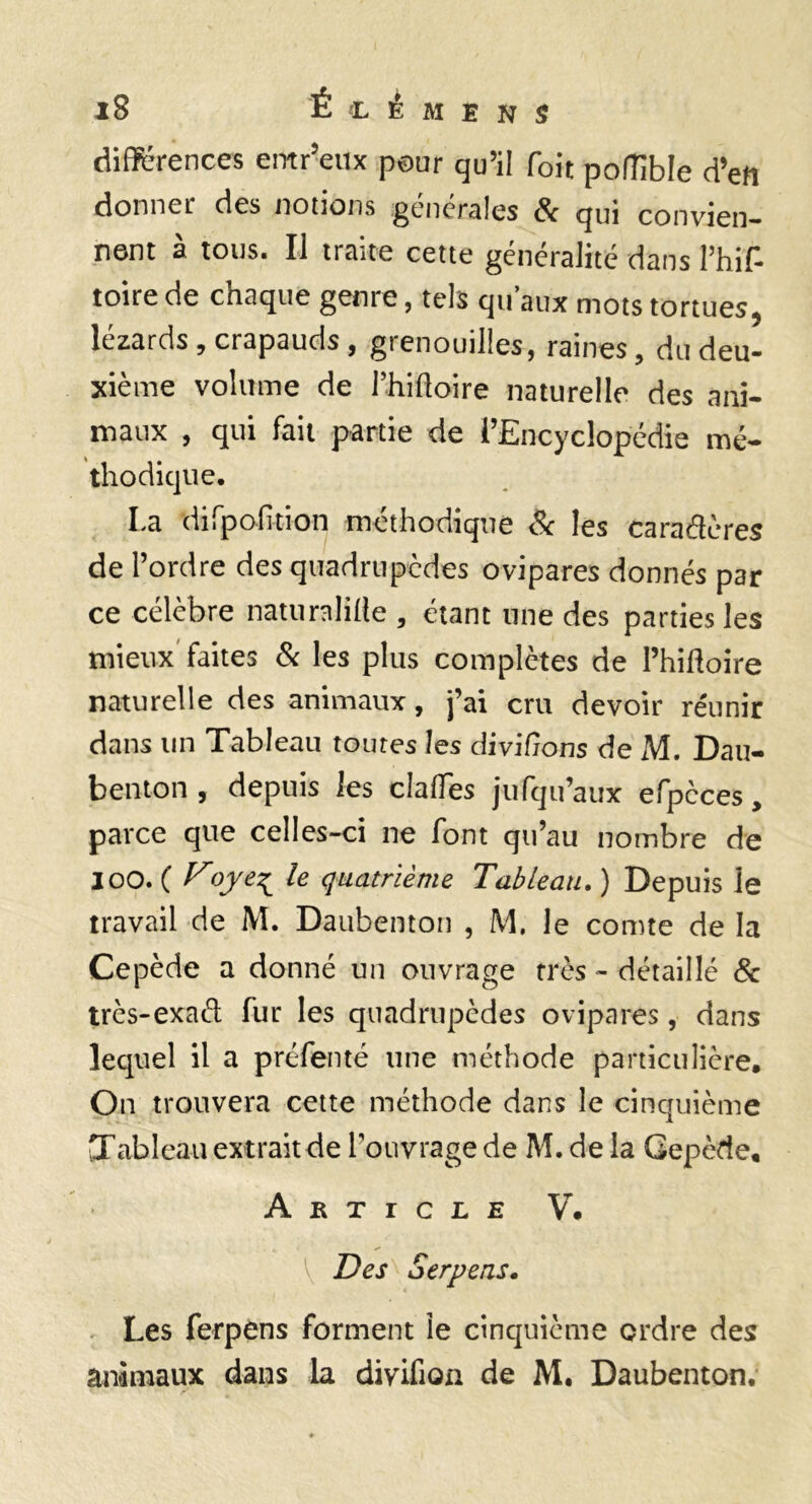 différences emr’eux pour qu’il foit pofîible d’en donner des notions générales & qui convien¬ nent à tous. Il traite cette généralité dans l’hif- toire de chaque geni e, tels qu aux mots tortuesj lézards, crapauds, grenouilles, raines, du deu¬ xième volume de l’hilloire naturelle des ani¬ maux , qui fait partie de l’Encyclopédie mé- thodique. La dirpofition méthodique & les caradcres de l’ordre des quadrupèdes ovipares donnés par ce célèbre naturaliÜe , étant une des parties les mieux'faites Sc les plus complètes de l’hifloire naturelle des animaux, j’ai cru devoir réunir dans un Tableau toutes les diviCions de M. Dau- benton , depuis les clalTes jufqu’aux efpèces, parce que celles-ci ne font qu’au nombre de 100. ( ^oje^ le quatrième Tableau, ) Depuis le travail de M. Daubenton , M, le comte de la Cepède a donné un ouvrage très - détaillé & très-exad fur les quadrupèdes ovipares, dans lequel il a préfenté une méthode particulière. On trouvera celte méthode dans le cinquième Tableau extrait de l’ouvrage de M. de la Gepède, Article V. Des Serpeas, Les ferpens forment le cinquième ordre des animaux dans la divifion de M, Daubenton,