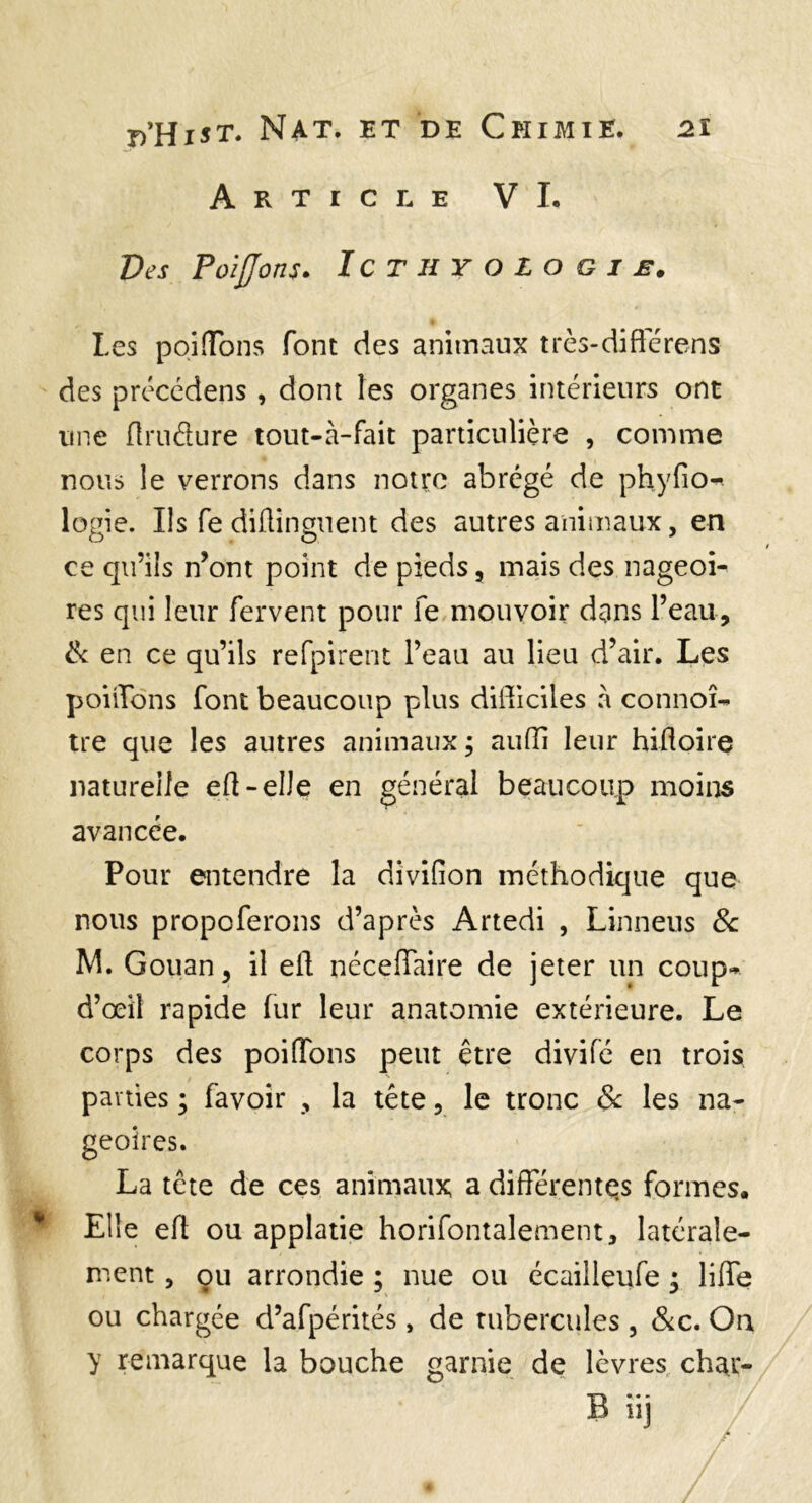 Article VI. Des PoiJJons. IcthyoLogie. Les poiffons font des animaux très-difterens des prcccdens , dont les organes intérieurs ont une flrudure tout-à-fait particulière , comme nous le verrons dans notre abrégé de phyfio^ logie. Ils fe diüinguent des autres animaux, en ce qu’ils n’ont point de pieds, mais des nageoi¬ res qui leur fervent pour fe mouvoir dans l’eau, & en ce qu’ils refpirent l’eau au lieu d’air. Les poiiTons font beaucoup plus didiciles à connoî-* tre que les autres animaux ; aufli leur hifloire naturelle eü-elle en général beaucoup moins avancée. Pour entendre la divifion méthodique que nous propoferons d’après Artedi , Linneus 3c M. Gouan, il ell néceffaire de jeter un coup*» d’œil rapide (ur leur anatomie extérieure. Le corps des poiffons peut être divife en trois pa vties ; favoir , la tête, le tronc 3c les na¬ geoires. La tête de ces animaux; a différentqs formes. ^ Elle eh ou applatie horifontalement, latérale¬ ment , ou arrondie ; nue ou écailleufe ^ liffe ou chargée d’afpérités, de tubercules, &c. Oa y remarque la bouche garnie de lèvres char- B iij